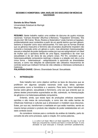101
SEXISMO E HOMOFOBIA: UMA ANÁLISE DO DISCURSO EM MÚSICAS
NACIONAIS
Daniele da Silva Fébole
Universidade Estadual de Maringá
Maringá - PR
RESUMO: Neste trabalho realizo uma análise do discurso de quatro músicas
nacionais: “Camaro Amarelo” (Munhoz e Mariano), “Trepadeira” (Emicida), “Ela
dá pra nóis” (Mr Catra), “Bruto, Rústico e Sistemático” (João Carreiro e Capataz),
problematizando seus conteúdos a partir de um aporte teórico que tem gênero,
sexismo e biopoder como seus estruturantes. Foi visto que as formas binárias
que os gêneros masculino e feminino são encarados atualmente impedem não
somente a transição entre um gênero e outro, mas alimentam hierarquizações
sexuais e relações de poder desiguais e estas por sua vez estigmatizam um ideal
de mulher que a aprisiona dentro de uma lógica, impedindo-a de viver sua
sexualidade e de ser dona de seu próprio corpo. Por fim, considero que a
heterossexualidade compulsória restringe o desejo e a relação com ele a uma
única forma – heterossexual - estigmatizando e oprimindo as diversidades
sexuais, e como nas relações de saber/poder são utilizados mecanismos de
controle social que instituem formas de vida voltadas a interesses contextuais e
históricos.
PALAVRAS-CHAVE: Gênero. Diversidade Sexual. Sexualidade.
1. INTRODUÇÃO
Este trabalho tem como objetivo verificar os tipos de discursos que se
proliferam em algumas canções nacionais onde suas letras apontam
preconceitos como a homofobia e o sexismo. Para tanto, foram trabalhadas
teorias sobre gênero, sexualidade e feminismo, uma vez que entendo que os
pilares destes preconceitos supracitados se dão, sobretudo, na hierarquização
de gêneros e na heterossexualidade compulsória.
Entendo, ainda, que esses tipos de produções artísticas expressam
opiniões e são meios de comunicação, e como tais não estão isentas de
influências históricas e culturais que a atravessam e modelam seus discursos.
Estes, por sua vez, transformam a realidade em que estão inseridos, sendo ao
mesmo tempo produtor e produto das relações de poder estabelecidas em um
dado contexto social.
Ao considerar músicas para o conteúdo da análise do trabalho, parto do
conceito de arte como processo, ação e criação. Em outras palavras,
[...] a arte é um fazer. Mas é um fazer específico. Ou seja, ‘é um tal
fazer que, enquanto faz, inventa o por fazer e o modo de Fazer’. É uma
atividade na qual execução e invenção caminham paralelamente,
 