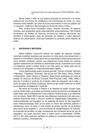 102
simultaneamente e de modo inseparável”. (FRYZE-PEREIRA, 1994, p.
17).
Desse modo, a arte na sua própria produção se reinventa e se recria,
podendo ser uma forma de resistência e de reconstrução do social, ou, como
veremos nesse trabalho um meio de ecoar preconceitos e levar ao público que
a “consome”, violência e discriminação em forma de ritmos e rimas.
Para análise foram escolhidas quatro músicas nacionais, de gêneros
diversos, que apresentam letras potencialmente preconceituosas. Pelo método
foucaultiano de Análise do Discurso encontrou-se matrizes discursivas que
remetem a determinados tipos de produção de saberes e estes oferecem
alicerce aos preconceitos, ainda que baseados na opressão pelas relações de
poder.
2. MATERIAIS E MÉTODOS
Neste trabalho buscou-se através da análise de algumas canções
nacionais, explicitar discursos que veiculam na mídia atual e que disseminam o
sexismo e a homofobia. Essas letras não só reproduzem ideais preconceituosos
como também produzem sujeitos que disseminam esses ideais. As músicas
agridem diretamente as mulheres e a diversidade sexual, mostrando como ainda
no imaginário social a mulher tende a ser vista como um objeto para uso do
homem e da sociedade e a heteronormatividade vigente.
Foram selecionadas quatro músicas que são: “Camaro Amarelo” (Munhoz
e Mariano), “Trepadeira” (Emicida), “Ela dá pra nóis” (Mr Catra), “Bruto, Rústico
e Sistemático” (João Carreiro e Capataz). Estas foram analisadas por meio da
Análise do Discurso de Michel Foucault. Para Foucault (1987, 1989, 1996) o
discurso é produto e produtor de verdades, além de linguagem ele é ação, e
como tal capaz de produzir mudanças, dentro de seu poder instituinte ou ainda
de enrijecê-las, privilegiando o instituído.
Na teoria de Foucault, a história e as relações de poder ocupam lugar
central. Deste modo, ao analisar as músicas buscou-se encontrar as relações de
poder/saber que se estabelecem e que instituem modos de agir e se relacionar
com os corpos. Spink (2013) aponta uma diferença importante entre discurso e
práticas discursivas onde o discurso remete às regularidades linguísticas e a
institucionalização da linguagem ou de sistemas de sinais de tipo linguístico.
Essa institucionalização pode se dar tanto no macro dos sistemas políticos e
disciplinares como no micro a nível restrito de grupos sociais. Já as práticas
discursivas dizem respeito “[...] aos momentos de ressignificações, de rupturas,
de produção de sentidos, ou seja, corresponde aos momentos ativos do uso da
linguagem, nos quais convivem tanto a ordem como a diversidade” (SPINK,
2013, p. 26), elas produzem sentidos no cotidiano e sustentam práticas sociais
gerando, portanto, consequências.
 