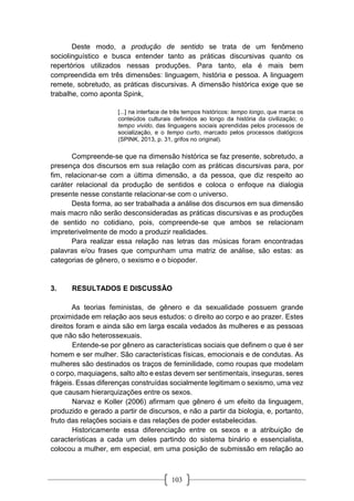 103
Deste modo, a produção de sentido se trata de um fenômeno
sociolinguístico e busca entender tanto as práticas discursivas quanto os
repertórios utilizados nessas produções. Para tanto, ela é mais bem
compreendida em três dimensões: linguagem, história e pessoa. A linguagem
remete, sobretudo, as práticas discursivas. A dimensão histórica exige que se
trabalhe, como aponta Spink,
[...] na interface de três tempos históricos: tempo longo, que marca os
conteúdos culturais definidos ao longo da história da civilização; o
tempo vivido, das linguagens sociais aprendidas pelos processos de
socialização, e o tempo curto, marcado pelos processos dialógicos
(SPINK, 2013, p. 31, grifos no original).
Compreende-se que na dimensão histórica se faz presente, sobretudo, a
presença dos discursos em sua relação com as práticas discursivas para, por
fim, relacionar-se com a última dimensão, a da pessoa, que diz respeito ao
caráter relacional da produção de sentidos e coloca o enfoque na dialogia
presente nesse constante relacionar-se com o universo.
Desta forma, ao ser trabalhada a análise dos discursos em sua dimensão
mais macro não serão desconsideradas as práticas discursivas e as produções
de sentido no cotidiano, pois, compreende-se que ambos se relacionam
impreterivelmente de modo a produzir realidades.
Para realizar essa relação nas letras das músicas foram encontradas
palavras e/ou frases que compunham uma matriz de análise, são estas: as
categorias de gênero, o sexismo e o biopoder.
3. RESULTADOS E DISCUSSÃO
As teorias feministas, de gênero e da sexualidade possuem grande
proximidade em relação aos seus estudos: o direito ao corpo e ao prazer. Estes
direitos foram e ainda são em larga escala vedados às mulheres e as pessoas
que não são heterossexuais.
Entende-se por gênero as características sociais que definem o que é ser
homem e ser mulher. São características físicas, emocionais e de condutas. As
mulheres são destinados os traços de feminilidade, como roupas que modelam
o corpo, maquiagens, salto alto e estas devem ser sentimentais, inseguras, seres
frágeis. Essas diferenças construídas socialmente legitimam o sexismo, uma vez
que causam hierarquizações entre os sexos.
Narvaz e Koller (2006) afirmam que gênero é um efeito da linguagem,
produzido e gerado a partir de discursos, e não a partir da biologia, e, portanto,
fruto das relações sociais e das relações de poder estabelecidas.
Historicamente essa diferenciação entre os sexos e a atribuição de
características a cada um deles partindo do sistema binário e essencialista,
colocou a mulher, em especial, em uma posição de submissão em relação ao
 
