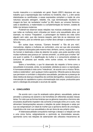104
mundo masculino e a sociedade em geral. Swain (2001) descreve em seu
trabalho que a representação das mulheres no Ocidente, elas “[...] vêm sendo
diabolizadas ou santificadas, e essas expressões compõem a noção de uma
natureza sexuada selvagem, rebelde, má, cuja domesticação resultaria na
imagem da ‘boa’, da ‘verdadeira’ mulher” (p. 69). Assim, ao ‘universo’ feminino,
cabe à obediência, a maternidade e a complementação do homem, costela de
Adão nos tempos modernos.
Puderam-se observar essas relações nas músicas analisadas, uma vez
que nelas as mulheres eram criticadas por terem uma sexualidade ativa, por
exemplo, na música “Trepadeira”, a personagem da história era vista como
alguém sem valor, que não merecia respeito, pelo fato de se relacionar com
vários homens, pois se entende que a mulher deve almejar o casamento e ser
fiel a ele.
Em outras duas músicas, “Camaro Amarelo” e “Ela dá pra nóis”,
mercadorias, objetos e mulheres se confundem, uma vez que são encarados
como objetivos alcançados pelo mesmo meio: dinheiro, carros, roupas de marca.
Ao homem é destinada a ideia de detentor do poder, pois pode escolher entre
muitas mulheres caso possua um “camaro amarelo”, ou ainda que a mulher “dá”
pra quem é patrão. É a objetificação da mulher e o consumismo atrelado ao
consumo de pessoas que resulta, entre outras coisas, no machismo da
sociedade.
Sobre a homofobia, o que foi observado diz respeito à forma como a
sexualidade é encarada, ainda, na sociedade: atrelada ao sexo e a reprodução.
A homossexualidade é vista como “indecência”, de acordo com a música “Bruto,
rústico e sistemático”, sem qualquer motivo aparente. Olhando para os discursos
que permeiam e controlam o dispositivo sexualidade, percebe-se a presença da
ideia médica de doença e biopolítica de controle demográfico, necessário para a
manutenção do capitalismo e para a domesticação dos corpos, produzidos para
servir a ideologia de produção e acumulo de capital.
4. CONCLUSÕES
De acordo com o que foi analisado sobre gênero, sexualidade, pode-se
perceber a presença do sexismo e da homofobia em diferentes escalas nessas
letras. Foi visto que as formas binárias que os gêneros masculino e feminino são
encarados atualmente impedem não somente a transição entre um e outro, mas
alimentam hierarquizações sexuais e relações de poder desiguais e estas por
sua vez estigmatizam um ideal de mulher que a aprisiona dentro de uma lógica,
impedindo-a de viver sua sexualidade e de ser dona de seu próprio corpo.
A heterossexualidade compulsória restringe o desejo e a relação com ele
a uma única forma, estigmatizando e oprimindo as diversidades sexuais,
apontando como nas relações de saber/poder são utilizados mecanismos de
 