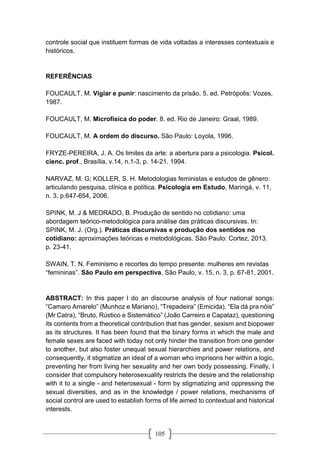 105
controle social que instituem formas de vida voltadas a interesses contextuais e
históricos.
REFERÊNCIAS
FOUCAULT, M. Vigiar e punir: nascimento da prisão. 5. ed. Petrópolis: Vozes,
1987.
FOUCAULT, M. Microfísica do poder. 8. ed. Rio de Janeiro: Graal, 1989.
FOUCAULT, M. A ordem do discurso. São Paulo: Loyola, 1996.
FRYZE-PEREIRA, J. A. Os limites da arte: a abertura para a psicologia. Psicol.
cienc. prof., Brasília, v.14, n.1-3, p. 14-21. 1994.
NARVAZ, M. G; KOLLER, S. H. Metodologias feministas e estudos de gênero:
articulando pesquisa, clínica e política. Psicologia em Estudo, Maringá, v. 11,
n. 3, p.647-654, 2006.
SPINK, M. J & MEDRADO, B. Produção de sentido no cotidiano: uma
abordagem teórico-metodológica para análise das práticas discursivas. In:
SPINK, M. J. (Org.). Práticas discursivas e produção dos sentidos no
cotidiano: aproximações teóricas e metodológicas. São Paulo: Cortez, 2013.
p. 23-41.
SWAIN, T. N. Feminismo e recortes do tempo presente: mulheres em revistas
“femininas”. São Paulo em perspectiva, São Paulo, v. 15, n. 3, p. 67-81, 2001.
ABSTRACT: In this paper I do an discourse analysis of four national songs:
“Camaro Amarelo” (Munhoz e Mariano), “Trepadeira” (Emicida), “Ela dá pra nóis”
(Mr Catra), “Bruto, Rústico e Sistemático” (João Carreiro e Capataz), questioning
its contents from a theoretical contribution that has gender, sexism and biopower
as its structures. It has been found that the binary forms in which the male and
female sexes are faced with today not only hinder the transition from one gender
to another, but also foster unequal sexual hierarchies and power relations, and
consequently, it stigmatize an ideal of a woman who imprisons her within a logic,
preventing her from living her sexuality and her own body possessing. Finally, I
consider that compulsory heterosexuality restricts the desire and the relationship
with it to a single - and heterosexual - form by stigmatizing and oppressing the
sexual diversities, and as in the knowledge / power relations, mechanisms of
social control are used to establish forms of life aimed to contextual and historical
interests.
 