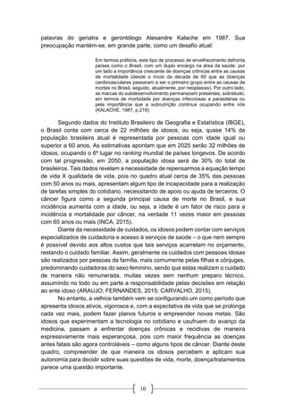 10
palavras do geriatra e gerontólogo Alexandre Kalache em 1987. Sua
preocupação mantém-se, em grande parte, como um desafio atual:
Em termos práticos, este tipo de processo de envelhecimento defronta
países como o Brasil, com um duplo encargo na área da saúde: por
um lado a importância crescente de doenças crônicas entre as causas
de mortalidade (desde o início da década de 60 que as doenças
cardiovasculares passaram a ser o primeiro grupo entre as causas de
mortes no Brasil, seguido, atualmente, por neoplasias). Por outro lado,
as marcas do subdesenvolvimento permanecem presentes, sobretudo,
em termos de morbidade por doenças infecciosas e parasitárias ou
pela importância que a subnutrição continua ocupando entre nós
(KALACHE, 1987, p.219).
Segundo dados do Instituto Brasileiro de Geografia e Estatística (IBGE),
o Brasil conta com cerca de 22 milhões de idosos, ou seja, quase 14% da
população brasileira atual é representada por pessoas com idade igual ou
superior a 60 anos. As estimativas apontam que em 2025 serão 32 milhões de
idosos, ocupando o 6º lugar no ranking mundial de países longevos. De acordo
com tal progressão, em 2050, a população idosa será de 30% do total de
brasileiros. Tais dados revelam a necessidade de repensarmos a equação tempo
de vida X qualidade de vida, pois no quadro atual cerca de 35% das pessoas
com 50 anos ou mais, apresentam algum tipo de incapacidade para a realização
de tarefas simples do cotidiano, necessitando de apoio ou ajuda de terceiros. O
câncer figura como a segunda principal causa de morte no Brasil, e sua
incidência aumenta com a idade, ou seja, a idade é um fator de risco para a
incidência e mortalidade por câncer, na verdade 11 vezes maior em pessoas
com 65 anos ou mais (INCA, 2015).
Diante da necessidade de cuidados, os idosos podem contar com serviços
especializados de cuidadoria e acesso á serviços de saúde – o que nem sempre
é possível devido aos altos custos que tais serviços acarretam no orçamento,
restando o cuidado familiar. Assim, geralmente os cuidados com pessoas idosas
são realizados por pessoas da família, mais comumente pelas filhas e cônjuges,
predominando cuidadoras do sexo feminino, sendo que estas realizam o cuidado
de maneira não remunerada, muitas vezes sem nenhum preparo técnico,
assumindo no todo ou em parte a responsabilidade pelas decisões em relação
ao ente idoso (ARAUJO; FERNANDES, 2015; CARVALHO, 2015).
No entanto, a velhice também vem se configurando um como período que
apresenta idosos ativos, vigorosos e, com a expectativa de vida que se prolonga
cada vez mais, podem fazer planos futuros e empreender novas metas. São
idosos que experimentam a tecnologia no cotidiano e usufruem do avanço da
medicina, passam a enfrentar doenças crônicas e recidivas de maneira
expressivamente mais esperançosa, pois com maior frequência as doenças
antes fatais são agora controláveis – como alguns tipos de câncer. Diante deste
quadro, compreender de que maneira os idosos percebem e aplicam sua
autonomia para decidir sobre suas questões de vida, morte, doença/tratamentos
parece uma questão importante.
 