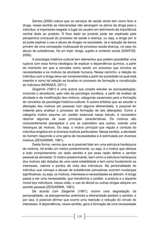 110
Santos (2008) coloca que os serviços de saúde ainda tem como foco a
droga, nesse sentido as intervenções não abrangem os danos da droga para o
indivíduo, é importante resgatar o lugar do usuário em detrimento da importância
central dada ao produto. O foco dado ao produto pode ser explicado pela
perspectiva unicausal do processo de saúde e doença, ou seja, a droga por si
só pode explicar o uso e abuso de drogas na sociedade. Já a redução de danos
provém de uma concepção multicausal do processo saúde-doença, no caso do
abuso de substâncias, há um tripé: droga, sujeito e contexto social (SANTOS,
2008).
A psicologia histórico-cultural tem elementos que podem possibilitar uma
ruptura com essa forma ideológica de explicar a dependência química, a partir
do momento em que a concebe como sendo um processo que envolve as
necessidades e os motivos da atividade humana. Nesse caminho, a relação do
indivíduo com a droga deve ser compreendida a partir da sociedade na qual está
inserido e como tal relação se localiza no processo de formação e constituição
do indivíduo (MORAES, 2011).
Zeigarnik (1981) é uma autora que propôs estudar as psicopatologias,
incluindo o alcoolismo, pelo viés da psicologia soviética, a partir da análise da
atividade e da modificação dos motivos, categorias essenciais para a formação
de conceitos da psicologia histórico-cultural. A autora enfatiza que ao estudar a
alteração dos motivos em pessoas com alguma efemeridade, é possível ter
material para analisar o processo de formação de tais alterações. Como a
categoria motivo assume um caráter essencial nesse estudo, é necessário
retomar algumas de suas principais características. Os motivos são
conscientemente planejados e uns se submetem aos outros, criando uma
hierarquia de motivos. Ou seja, o motivo principal que regula a conduta do
indivíduo engloba em si diversos motivos particulares. Nesse sentido, a atividade
do homem responde a uma gama de necessidades e é estimulada por diversos
motivos (ZEIGARNIK, 1981).
Desta forma, vemos que se é possível falar em uma estrutura hierárquica
de motivos, há então um motivo predominante, ou seja, é o motivo que oferece
a todo comportamento um dado sentido e por essa razão define o sentido
pessoal da atividade. O motivo predominante, bem como a estrutura hierárquica
dos motivos são dotados de uma certa estabilidade e tem como fundamento os
interesses, valores e pontos de vista dos indivíduos. Na personalidade do
indivíduo que começa a abusar de substâncias psicoativas ocorrem mudanças
significativas, ou seja, os motivos, interesses e necessidades se alteram. A droga
passa a ser uma necessidade, que transforma o caráter, a postura e o aspecto
moral dos indivíduos, nessa visão, o uso do álcool ou outras drogas adquire um
sentido pessoal (ZEIGARNIK, 1981).
De acordo com Zeigarnik (1981), ocorre uma degradação da
personalidade, os planejamentos anteriores a efemeridade perdem o sentido, e
por isso, é possível afirmar que ocorre uma restrição e redução do círculo de
interesses. A dependência, nesse sentido, gera a formação de uma necessidade
 