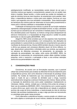 111
patologicamente modificada: as necessidades sociais deixam de ser para o
indivíduo motivos que regulam o comportamento, passam a ter um caráter mais
direto e imediato. Nesse sentido, o motivo perde seu caráter de mediação e a
ação do indivíduo torna-se mais impulsiva, se caracterizam como paixões. Além
disso, a dependência desloca o motivo para outro objetivo: forma-se um novo
motivo, que engendra uma nova atividade e necessidade. Essa reestruturação
da hierarquia dos motivos pode ser observada na busca pelos procedimentos e
meios para o indivíduo satisfazer a necessidade da droga.
A alteração na hierarquia dos motivos e a perda de sua função mediadora
representa a desorganização completa da atividade humana, ou seja, a atividade
humana que se caracteriza por ser consciente e mediada passa a ser impulsiva.
Se a atividade passa a ser impulsiva, os motivos a longo prazo desaparecem da
estrutura motivacional, e a necessidade de droga assume o caráter de paixão
dominante na vida do sujeito (ZEIGARNIK, 1981).
Zeigarnik (1981) ainda considera que um dos aspectos mais importantes
do desenvolvimento da personalidade, e em consequência, das alterações da
personalidade é o autocontrole (ou subcontrole) do comportamento que pode se
manifestar de diversas formas. Alvarez (2003) também discute o mesmo assunto
e afirma que pessoas sem processos alterados atuam de forma reflexiva, ou
seja, desenvolvem autocontrole e criticidade sobre sua conduta, que aparecem
na estrutura de diferentes processos: do pensamento, da percepção, na
valoração da personalidade, nas ações, entre outros (ALVAREZ, 2003). As
alterações do autocontrole do comportamento podem afetar distintas funções
psíquicas, como o raciocínio, a percepção e levar a uma errônea valoração
acerca de sua personalidade e seus atos.
3. CONSIDERAÇÕES FINAIS
Concluímos, de acordo com as formulações expostas, que é possível
utilizar tais conhecimentos para analisar as diferentes formas de tratamento para
a dependência química, bem como direcionar a intervenção do psicólogo nesse
contexto. No modelo de tratamento que visa exclusivamente a abstinência,
vigora a noção de que a extinção da atividade (usar a droga, buscá-la)
automaticamente reorganiza a estrutura hierárquica dos motivos. Nesse sentido,
a imposição da abstinência teria como poder restabelecer imediatamente os
interesses, hábitos, valores, vontade que o indivíduo tinha antes de começar a
fazer uso da substância (MORAES, 2001). Concordamos com a autora quando
a autora afirma que, assim como não a dependência em relação à substância
química não surge de forma instantânea, a reestruturação da vida do indivíduo
também não acontece imediatamente, ou seja, é algo que deve ser reconstruído
e o psicólogo pode ajudar nesse processo.
Como alternativa a abstinência forçada, a autora propõe um método que
tem como objetivo a construção de novos motivos, dotados de sentido pessoal.
 