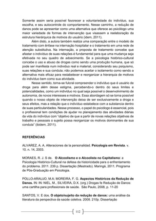 112
Somente assim seria possível favorecer a voluntariedade do indivíduo, sua
escolha, e seu autocontrole do comportamento. Nesse caminho, a redução de
danos pode se apresentar como uma alternativa que oferece ao psicólogo uma
maior variedade de formas de intervenção que visassem a reelaboração da
estrutura hierárquica de motivos do usuário (idem, 2011).
Além disto, a autora também realiza uma comparação entre o modelo de
tratamento com ênfase na internação hospitalar e o tratamento em uma rede de
atenção substitutiva. Na internação, a proposta de tratamento concebe que
afastar o indivíduo de suas relações é fundamental para que uma mudança seja
efetivada no seu quadro de adoecimento. Se a psicologia histórico-cultural
concebe o uso e abuso de drogas como sendo uma produção humana, que só
pode ser manifesta num individuo real e material, considerando seu psiquismo,
suas relações e sua conduta; não podemos aceitar o isolamento como sendo a
alternativa mais eficaz para restabelecer e reorganizar a hierarquia de motivos
do indivíduo bem como sua atividade.
Nesse sentido, torna-se fulcral compreender o indivíduo que é usuário de
droga para além desse estigma, percebendo-o dentro do seus limites e
potencialidades, como um indivíduo no qual seja possível o desenvolvimento de
autonomia, de novos interesses e motivos. Essa abordagem só se torna possível
quando o nosso objeto de intervenção deixa de ser exclusivamente a droga e
seus efeitos, mas a relação que o indivíduo estabelece com a substancia dentro
de suas particularidades. Nesse processo, o papel do psicólogo é essencial, pois
o profissional tem condições de ajudar no planejamento das atividades diárias
da vida do indivíduo com “objetivo de que a partir de novas relações objetivas de
trabalho e pessoais o sujeito possa reorganizar os motivos dominantes de sua
conduta” (ibidem, 2011).
REFERÊNCIAS
ALVAREZ, A. A. Alteraciones de la personalidad. Psicologia em Revista. v.
10. n. 14, 2003.
MORAES, R. J. S de. O Alcoolismo e o Alcoolista no Capitalismo: a
Psicologia Histórico-Cultural na defesa da historicidade para o enfrentamento
do problema. 2011. 239 p. Dissertação (Mestrado). Maringá, 2011. Programa
de Pós-Graduação em Psicologia.
POLLO-ARAUJO, M.A; MOREIRA, F. G. Aspectos Históricos da Redução de
Danos. IN: IN: NIEL, M., SILVEIRA, D.X. (org.) Drogas fe Redução de Danos:
uma cartilha para profissionais de saúde. São Paulo, 2008, p. 11-20
SANTOS, V. E dos. O objeto/sujeito da redução de danos: uma análise da
literatura da perspectiva da saúde coletiva. 2008. 210p. Dissertação
 