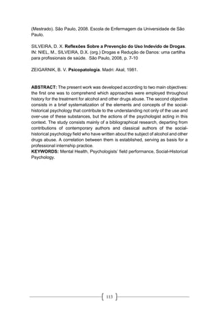 113
(Mestrado). São Paulo, 2008. Escola de Enfermagem da Universidade de São
Paulo.
SILVEIRA, D. X. Reflexões Sobre a Prevenção do Uso Indevido de Drogas.
IN: NIEL, M., SILVEIRA, D.X. (org.) Drogas e Redução de Danos: uma cartilha
para profissionais de saúde. São Paulo, 2008, p. 7-10
ZEIGARNIK, B. V. Psicopatología. Madri: Akal, 1981.
ABSTRACT: The present work was developed according to two main objectives:
the first one was to comprehend which approaches were employed throughout
history for the treatment for alcohol and other drugs abuse. The second objective
consists in a brief systematization of the elements and concepts of the social-
historical psychology that contribute to the understanding not only of the use and
over-use of these substances, but the actions of the psychologist acting in this
context. The study consists mainly of a bibliographical research, departing from
contributions of contemporary authors and classical authors of the social-
historical psychology field who have written about the subject of alcohol and other
drugs abuse. A correlation between them is established, serving as basis for a
professional internship practice.
KEYWORDS: Mental Health, Psychologists’ field performance, Social-Historical
Psychology.
 