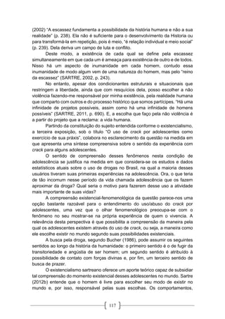 117
(2002) “A escassez fundamenta a possibilidade da história humana e não a sua
realidade” (p. 238). Ela não é suficiente para o desenvolvimento da Historia ou
para transformá-la em repetição, pois é meio, “é relação individual e meio social”
(p. 239). Dela deriva um campo de luta e conflito.
Deste modo, a existência de cada qual se define pela escassez
simultaneamente em que cada um é ameaça para existência de outro e de todos.
Nisso há um aspecto de inumanidade em cada homem, contudo essa
inumanidade de modo algum vem de uma natureza do homem, mas pelo “reino
da escassez” (SARTRE, 2002, p. 243).
No entanto, apesar dos condicionantes estruturais e situacionais que
restringem a liberdade, ainda que com resquícios dela, posso escolher a não
violência fazendo-me responsável por minha existência, pela realidade humana
que comparto com outros e do processo histórico que somos partícipes. “Há uma
infinidade de projetos possíveis, assim como há uma infinidade de homens
possíveis” (SARTRE, 2011, p. 690). E, a escolha que faço pela não violência é
a partir do projeto que a reclama: a vida humana.
Partindo da constituição do sujeito entendida conforme o existencialismo,
a terceira exposição, sob o título “O uso de crack por adolescentes como
exercício de sua práxis”, colabora no esclarecimento da questão na medida em
que apresenta uma síntese compreensiva sobre o sentido da experiência com
crack para alguns adolescentes.
O sentido de compreensão desses fenômenos nesta condição de
adolescência se justifica na medida em que considera-se os estudos e dados
estatísticos atuais sobre o uso de drogas no Brasil, na qual a maioria desses
usuários tiveram suas primeiras experiências na adolescência. Ora, o que teria
de tão incomum nesse período da vida chamada adolescência que os fazem
aproximar da droga? Qual seria o motivo para fazerem desse uso a atividade
mais importante de suas vidas?
A compreensão existencial-fenomenológica da questão parece-nos uma
opção bastante razoável para o entendimento do uso/abuso do crack por
adolescentes, uma vez que o olhar fenomenológico preocupa-se com o
fenômeno no seu mostrar-se na própria experiência de quem o vivencia. A
relevância desta perspectiva é que possibilita a compreensão da maneira pela
qual os adolescentes existem através do uso de crack, ou seja, a maneira como
ele escolhe existir no mundo segundo suas possibilidades existenciais.
A busca pela droga, segundo Bucher (1986), pode assumir os seguintes
sentidos ao longo da história da humanidade: o primeiro sentido é o de fugir da
transitoriedade e angústia de ser homem; um segundo sentido é atribuído à
possibilidade de contato com forças divinas e, por fim, um terceiro sentido de
busca de prazer.
O existencialismo sartreano oferece um aporte teórico capaz de subsidiar
tal compreensão do momento existencial desses adolescentes no mundo. Sartre
(2012b) entende que o homem é livre para escolher seu modo de existir no
mundo e, por isso, responsável pelas suas escolhas. Os comportamentos,
 