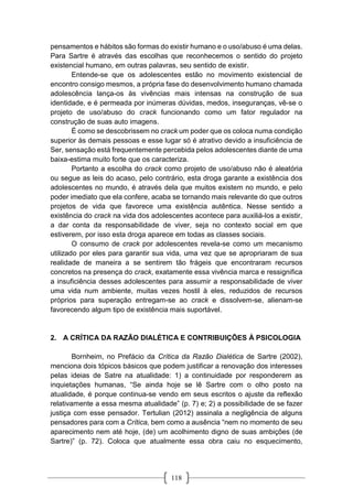 118
pensamentos e hábitos são formas do existir humano e o uso/abuso é uma delas.
Para Sartre é através das escolhas que reconhecemos o sentido do projeto
existencial humano, em outras palavras, seu sentido de existir.
Entende-se que os adolescentes estão no movimento existencial de
encontro consigo mesmos, a própria fase do desenvolvimento humano chamada
adolescência lança-os às vivências mais intensas na construção de sua
identidade, e é permeada por inúmeras dúvidas, medos, inseguranças, vê-se o
projeto de uso/abuso do crack funcionando como um fator regulador na
construção de suas auto imagens.
É como se descobrissem no crack um poder que os coloca numa condição
superior às demais pessoas e esse lugar só é atrativo devido a insuficiência de
Ser, sensação está frequentemente percebida pelos adolescentes diante de uma
baixa-estima muito forte que os caracteriza.
Portanto a escolha do crack como projeto de uso/abuso não é aleatória
ou segue as leis do acaso, pelo contrário, esta droga garante a existência dos
adolescentes no mundo, é através dela que muitos existem no mundo, e pelo
poder imediato que ela confere, acaba se tornando mais relevante do que outros
projetos de vida que favorece uma existência autêntica. Nesse sentido a
existência do crack na vida dos adolescentes acontece para auxiliá-los a existir,
a dar conta da responsabilidade de viver, seja no contexto social em que
estiverem, por isso esta droga aparece em todas as classes sociais.
O consumo de crack por adolescentes revela-se como um mecanismo
utilizado por eles para garantir sua vida, uma vez que se apropriaram de sua
realidade de maneira a se sentirem tão frágeis que encontraram recursos
concretos na presença do crack, exatamente essa vivência marca e ressignifica
a insuficiência desses adolescentes para assumir a responsabilidade de viver
uma vida num ambiente, muitas vezes hostil à eles, reduzidos de recursos
próprios para superação entregam-se ao crack e dissolvem-se, alienam-se
favorecendo algum tipo de existência mais suportável.
2. A CRÍTICA DA RAZÃO DIALÉTICA E CONTRIBUIÇÕES À PSICOLOGIA
Bornheim, no Prefácio da Crítica da Razão Dialética de Sartre (2002),
menciona dois tópicos básicos que podem justificar a renovação dos interesses
pelas ideias de Satre na atualidade: 1) a continuidade por responderem as
inquietações humanas, “Se ainda hoje se lê Sartre com o olho posto na
atualidade, é porque continua-se vendo em seus escritos o ajuste da reflexão
relativamente a essa mesma atualidade” (p. 7) e; 2) a possibilidade de se fazer
justiça com esse pensador. Tertulian (2012) assinala a negligência de alguns
pensadores para com a Crítica, bem como a ausência “nem no momento de seu
aparecimento nem até hoje, (de) um acolhimento digno de suas ambições (de
Sartre)” (p. 72). Coloca que atualmente essa obra caiu no esquecimento,
 
