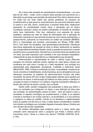 11
Se o idoso está revestido de características contemporâneas – um novo
jeito de ser velho – então, como o próprio idoso percebe sua autonomia (ou a
falta dela) no que tange suas decisões de tratamento? Ser velho e doente incorre
em duplo luto por estar diante das perdas gradativas do processo de
envelhecimento e pela perda do reconhecimento da autonomia decisória sobre
si mesmo e sua vida. Assim, construímos a proposta deste texto, objetivando
apresentar as considerações iniciais sobre a percepção que os idosos
oncológicos possuem acerca da própria participação na tomada de decisões
sobre seus tratamentos. Para isso, realizamos uma pesquisa de campo
qualitativa, realizada por meio de coleta de informações com a aplicação de
entrevistas individuais do tipo semiestruturada aos cinco idosos participantes; e
posteriormente, aplicamos os instrumentos de análise de conteúdo (BARDIN,
2011) e interpretação dos sentidos, preconizados por Minayo (1998, 2008,
2011). Com base nos resultados, aqui apresentados parcialmente, intentamos
esta breve explanação da situação do idoso no Brasil, destacando os desafios
que a longevidade aumentada interpõe, sendo a questão da autonomia o recorte
escolhido para o presente texto. Abordarmos o reconhecimento da existência de
um idoso que pode expressar suas vontades e ter suas decisões respeitadas,
independente do grau de dependência ou independência que apresente.
Historicamente a representação de velho e velhice ocupa diferentes
posições nos diversos sistemas sociais vigentes em cada época. Aquele que
envelhecia era visto como o ancião ou o velho decadente, sua condição era
representada pela degradação, decrepitude, inutilidade e isolamento social
(BEAUVOIR, 1990). O Idoso e a definição de idoso, na atualidade, reveste-se de
novos conceitos e multidefinições, ainda imprecisas, para a abrangência de suas
diferenças marcantes na trajetória de desenvolvimento humano até então
concebida. No século XXI são muitas configurações distintas para aqueles que
chamamos de idosos. A estruturação do Estatuto do Idoso passou a destacar a
condição do Idoso na história e no cotidiano, trazendo importantes reflexões no
âmbito das ciências da saúde e sociais, aqui no Brasil.
Desde então, existem indagações que perpassam a idade que define o
idoso; as condições que configuram um idoso; a auto definição do idoso para
sua condição; as representações sociais do idoso – para ele próprio e para a
sociedade. O aspecto cronológico do envelhecimento, a idade, é um aspecto
concreto e inevitável e em muitas culturas e, na lei Brasileira, é o que demarca
a categoria ou status do cidadão. Consta na Lei Brasileira a regulamentação
sobre os sujeitos com 60 anos ou mais, e estes devem considerados e tratados
com direitos e privilégios que competem àqueles chamados Idosos. Direitos que
nem sempre são de fato respeitados.
Se existem dificuldades para configurar quem é o idoso; ainda mais
complexo seria debruçar-se sobre a pergunta que Prade e Santos (2012)
mencionam como: “Quem é o idoso com câncer?” (PRADE; SANTOS, 2012,
p.135).
 