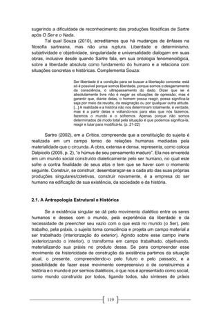 119
sugerindo a dificuldade de reconhecimento das produções filosóficas de Sartre
após O Ser e o Nada.
Tal qual Souza (2010), acreditamos que há mudanças de ênfases na
filosofia sartreana, mas não uma ruptura. Liberdade e determinismo,
subjetividade e objetividade, singularidade e universalidade dialogam em suas
obras, inclusive desde quando Sartre fala, em sua ontologia fenomenológica,
sobre a liberdade absoluta como fundamento do humano e a relaciona com
situações concretas e históricas. Complementa Souza:
Ser liberdade é a condição para se buscar a libertação concreta: está
só é possível porque somos liberdade, porque somos o desgarramento
da consciência, o ultrapassamento do dado. Dizer que se é
absolutamente livre não é negar as situações de opressão, mas é
garantir que, diante delas, o homem possa reagir, possa significa-la
seja por meio da revolta, da resignaç ão ou por qualquer outra atitude.
[...] A realidade e a história não nos determinam totalmente, é verdade,
mas é a partir delas e voltando-nos para elas que nós fazemos,
fazemos o mundo e o sofremos. Apenas porque não somos
determinados de modo total pela situação é que podemos significa-la,
reagir e lutar para modificá-la. (p. 21-22)
Sartre (2002), em a Crítica, compreende que a constituição do sujeito é
realizada em um campo tenso de relações humanas mediadas pela
materialidade que o circunda. A obra, extensa e densa, representa, como coloca
Dalpicolo (2005, p. 2), “o húmus de seu pensamento maduro”. Ela nos envereda
em um mundo social construído dialeticamente pelo ser humano, no qual este
sofre a contra finalidade de seus atos e tem que se haver com o momento
seguinte. Construir, se construir, desembaraçar-se a cada ato das suas próprias
produções singulares/coletivas, construir novamente, é a empresa do ser
humano na edificação de sua existência, da sociedade e da história.
2.1. A Antropologia Estrutural e Histórica
Se a existência singular se dá pelo movimento dialético entre os seres
humanos e desses com o mundo, pela experiência da liberdade e da
necessidade de preencher seu vazio com o que está no mundo (o Ser), pelo
trabalho, pela práxis, o sujeito toma consciência e projeta um campo material a
ser trabalhado (interiorização do exterior). Agindo sobre esse campo inerte
(exteriorizando o interior), o transforma em campo trabalhado, objetivando,
materializando sua práxis no produto dessa. Se para compreender esse
movimento de historicidade de construção da existência partimos da situação
atual, o presente, compreendendo-o pelo futuro e pelo passado, e a
possibilidade de fazer esse movimento compreensivo e de construirmos a
história e o mundo é por sermos dialéticos, o que nos é apresentado como social,
como mundo construído por todos, ligando todos, são sínteses de práxis
 