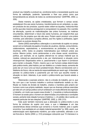 121
produzir seu trabalho e produzir-se, condiciona tanto a necessidade quanto sua
forma de satisfação, podendo “apreender e fixar sua práxis como que
temporalizando-se através de todos os condicionamentos” (SARTRE, 2002, p.
209).
Desta maneira, as ações cristalizadas, que formam o campo social,
estabelecem fins aos seres humanos, transformando-os em antipráxis, ou seja,
em produtos de seu produtos, quando estes voltam-se àqueles, instituindo-lhes
os fins que eles mesmos perseguiram e conquistaram no passado. Eis o sentido
da alienação, quando as materializações das práxis humanas, as matérias
circundantes, determinam o futuro dos seres humanos, por exigirem-lhes que
realizem fins de projetos que não são seus. Podem assim produzir uma práxis
invertida, pois alienados a projetos alheios, aos fins rígidos e prefixados, agem
sem serem os autores desses fins.
Sartre (2002) exemplifica a alienação e o anonimato do sujeito no campo
social com a instituição de papéis e funções de usuários, clientes, consumidores,
colaboradores, espectadores, e acrescentamos as profissões, a moda, as
doutrinas, enfim, todos os projetos materializados que instituem práxis aos
outros. Mesmo juntos, como pertencentes a uma classe social, econômica,
política, por exemplo, se os sujeitos alienam-se no campo material que os
medeia, colocam-se passivamente a ele, por interiorizarem a situação como
intransponível. Dispersados entre si, passivamente o que fazem é corroborar
para manter a situação. Porém, mesmo que o ser humano esteja determinado
pelo prático-inerte, pela história, por ser dialético e o criador dessa, somente ele
pode dar um novo rumo ao futuro predeterminado. Mesmo corroborando com o
fatalismo do futuro, não se isenta da responsabilidade por assim agir. A liberdade
persiste no prático-inerte e justamente por ser livre que escolhe manter a
situação no devir. Ademais, é por existir o prático-inerte que haverá estado a
superar.
Retomando o exemplo anterior, não é a divisão do trabalho, por si, que
faz com que o ser humano trabalhe e continue trabalhando isolado ou não.
Mudar os modos de divisão de trabalho, criados e mantidos pelo próprio ser
humano como sua própria realidade, requer que as diversas práticas exercidas
por eles em um campo prático comum sintetizem um modo diferente de organizar
o trabalho, um modo que supere essa divisão “[...] recebida e institucionalizada.
O homem só existe para o homem em determinadas circunstâncias e condições
sociais, portanto toda relação humana é histórica. [...] A solidão não é senão um
aspecto particular de tais relações” (SARTRE, 2002, p. 209; 213).
Este autor também menciona que a alienação no prático-inerte é uma
forma de simbiose do sujeito com esse, e que o interesse é um das
características dessa simbiose que conserva o mundo material, pois o sujeito
encontrou “sua realidade em um objeto material apreendido” (p. 308), assim, sua
exteriorização será objetivando mantê-lo, por estar submetido, alienado a um
ser-fora-de-si. Sartre (2002, p. 312) prossegue colocando que “O interesse é a
 