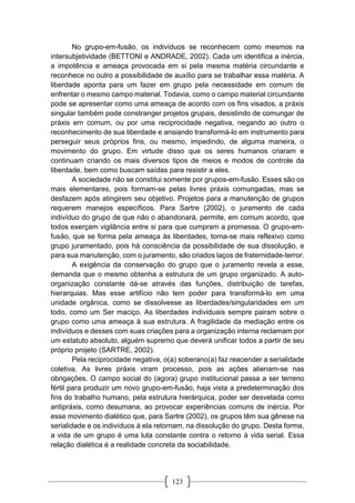 123
No grupo-em-fusão, os indivíduos se reconhecem como mesmos na
intersubjetividade (BETTONI e ANDRADE, 2002). Cada um identifica a inércia,
a impotência e ameaça provocada em si pela mesma matéria circundante e
reconhece no outro a possibilidade de auxílio para se trabalhar essa matéria. A
liberdade aponta para um fazer em grupo pela necessidade em comum de
enfrentar o mesmo campo material. Todavia, como o campo material circundante
pode se apresentar como uma ameaça de acordo com os fins visados, a práxis
singular também pode constranger projetos grupais, desistindo de comungar de
práxis em comum, ou por uma reciprocidade negativa, negando ao outro o
reconhecimento de sua liberdade e ansiando transformá-lo em instrumento para
perseguir seus próprios fins, ou mesmo, impedindo, de alguma maneira, o
movimento do grupo. Em virtude disso que os seres humanos criaram e
continuam criando os mais diversos tipos de meios e modos de controle da
liberdade, bem como buscam saídas para resistir a eles.
A sociedade não se constitui somente por grupos-em-fusão. Esses são os
mais elementares, pois formam-se pelas livres práxis comungadas, mas se
desfazem após atingirem seu objetivo. Projetos para a manutenção de grupos
requerem manejos específicos. Para Sartre (2002), o juramento de cada
indivíduo do grupo de que não o abandonará, permite, em comum acordo, que
todos exerçam vigilância entre si para que cumpram a promessa. O grupo-em-
fusão, que se forma pela ameaça às liberdades, torna-se mais reflexivo como
grupo juramentado, pois há consciência da possibilidade de sua dissolução, e
para sua manutenção, com o juramento, são criados laços de fraternidade-terror.
A exigência da conservação do grupo que o juramento revela a esse,
demanda que o mesmo obtenha a estrutura de um grupo organizado. A auto-
organização constante dá-se através das funções, distribuição de tarefas,
hierarquias. Mas esse artifício não tem poder para transformá-lo em uma
unidade orgânica, como se dissolvesse as liberdades/singularidades em um
todo, como um Ser maciço. As liberdades individuais sempre pairam sobre o
grupo como uma ameaça à sua estrutura. A fragilidade da mediação entre os
indivíduos e desses com suas criações para a organização interna reclamam por
um estatuto absoluto, alguém supremo que deverá unificar todos a partir de seu
próprio projeto (SARTRE, 2002).
Pela reciprocidade negativa, o(a) soberano(a) faz reacender a serialidade
coletiva. As livres práxis viram processo, pois as ações alienam-se nas
obrigações. O campo social do (agora) grupo institucional passa a ser terreno
fértil para produzir um novo grupo-em-fusão, haja vista a predeterminação dos
fins do trabalho humano, pela estrutura hierárquica, poder ser desvelada como
antipráxis, como desumana, ao provocar experiências comuns de inércia. Por
esse movimento dialético que, para Sartre (2002), os grupos têm sua gênese na
serialidade e os indivíduos à ela retornam, na dissolução do grupo. Desta forma,
a vida de um grupo é uma luta constante contra o retorno à vida serial. Essa
relação dialética é a realidade concreta da sociabilidade.
 
