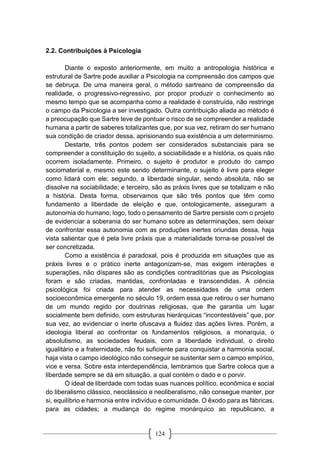 124
2.2. Contribuições à Psicologia
Diante o exposto anteriormente, em muito a antropologia histórica e
estrutural de Sartre pode auxiliar a Psicologia na compreensão dos campos que
se debruça. De uma maneira geral, o método sartreano de compreensão da
realidade, o progressivo-regressivo, por propor produzir o conhecimento ao
mesmo tempo que se acompanha como a realidade é construída, não restringe
o campo da Psicologia a ser investigado. Outra contribuição aliada ao método é
a preocupação que Sartre teve de pontuar o risco de se compreender a realidade
humana a partir de saberes totalizantes que, por sua vez, retiram do ser humano
sua condição de criador dessa, aprisionando sua existência a um determinismo.
Destarte, três pontos podem ser considerados substanciais para se
compreender a constituição do sujeito, a sociabilidade e a história, os quais não
ocorrem isoladamente. Primeiro, o sujeito é produtor e produto do campo
sociomaterial e, mesmo este sendo determinante, o sujeito é livre para eleger
como lidará com ele; segundo, a liberdade singular, sendo absoluta, não se
dissolve na sociabilidade; e terceiro, são as práxis livres que se totalizam e não
a história. Desta forma, observamos que são três pontos que têm como
fundamento a liberdade de eleição e que, ontologicamente, asseguram a
autonomia do humano; logo, todo o pensamento de Sartre persiste com o projeto
de evidenciar a soberania do ser humano sobre as determinações, sem deixar
de confrontar essa autonomia com as produções inertes oriundas dessa, haja
vista salientar que é pela livre práxis que a materialidade torna-se possível de
ser concretizada.
Como a existência é paradoxal, pois é produzida em situações que as
práxis livres e o prático inerte antagonizam-se, mas exigem interações e
superações, não díspares são as condições contraditórias que as Psicologias
foram e são criadas, mantidas, confrontadas e transcendidas. A ciência
psicológica foi criada para atender as necessidades de uma ordem
socioeconômica emergente no século 19, ordem essa que retirou o ser humano
de um mundo regido por doutrinas religiosas, que lhe garantia um lugar
socialmente bem definido, com estruturas hierárquicas “incontestáveis” que, por
sua vez, ao evidenciar o inerte ofuscava a fluidez das ações livres. Porém, a
ideologia liberal ao confrontar os fundamentos religiosos, a monarquia, o
absolutismo, as sociedades feudais, com a liberdade individual, o direito
igualitário e a fraternidade, não foi suficiente para conquistar a harmonia social,
haja vista o campo ideológico não conseguir se sustentar sem o campo empírico,
vice e versa. Sobre esta interdependência, lembramos que Sartre coloca que a
liberdade sempre se dá em situação, a qual contém o dado e o porvir.
O ideal de liberdade com todas suas nuances político, econômica e social
do liberalismo clássico, neoclássico e neoliberalismo, não consegue manter, por
si, equilíbrio e harmonia entre indivíduo e comunidade. O êxodo para as fábricas,
para as cidades; a mudança do regime monárquico ao republicano, a
 