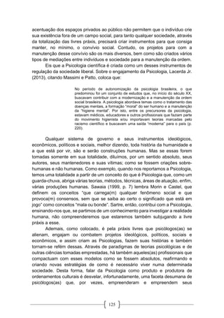 125
acentuação dos espaços privados ao público não permitem que o indivíduo crie
sua existência fora de um campo social, para tanto qualquer sociedade, através
da totalização das livres práxis, precisará criar instrumentos para que consiga
manter, no mínimo, o convívio social. Contudo, os projetos para com a
manutenção desse convívio são os mais diversos, bem como são criados vários
tipos de mediações entre indivíduos e sociedade para a manutenção da ordem.
Eis que a Psicologia científica é criada como um desses instrumentos de
regulação da sociedade liberal. Sobre o engajamento da Psicologia, Lacerda Jr.
(2013), citando Massimi e Patto, coloca que:
No período de autonomização da psicologia brasileira, o que
predominou foi um conjunto de estudos que, no início do século XX,
buscavam contribuir com a modernização e a manutenção da ordem
social brasileira. A psicologia abordava temas como o tratamento das
doenças mentais, a formação “moral” do ser humano e a manutenção
da “higiene mental”. Por isto, entre os precursores da psicologia,
estavam médicos, educadores e outros profissionais que faziam parte
do movimento higienista e/ou importavam teorias marcadas pelo
racismo científico e buscavam uma saída “moderna” para o país (p.
220).
Qualquer sistema de governo e seus instrumentos ideológicos,
econômicos, políticos e sociais, melhor dizendo, toda história da humanidade e
a que está por vir, são e serão construções humanas. Mas se essas forem
tomadas somente em sua totalidade, diluímos, por um sentido absoluto, seus
autores, seus mantenedores e suas vítimas; como se fossem criações sobre-
humanas e não humanas. Como exemplo, quando nos reportamos a Psicologia,
temos uma totalidade a partir de um conceito do que é Psicologia que, como um
guarda-chuva, abriga várias teorias, métodos, técnicas, áreas de atuação, enfim,
várias produções humanas. Sawaia (1999, p. 7) lembra Morin e Castel, que
definem os conceitos “que carrega(m) qualquer fenômeno social e que
provoca(m) consensos, sem que se saiba ao certo o significado que está em
jogo” como conceitos “mala ou bonde”. Sartre, então, contribui com a Psicologia,
ensinando-nos que, se partimos de um conhecimento para investigar a realidade
humana, não compreenderemos que estaremos também subjugando a livre
práxis a esse.
Ademais, como colocado, é pela práxis livres que psicólogos(as) se
alienam, engajam ou combatem projetos ideológicos, políticos, sociais e
econômicos, e assim criam as Psicologias, fazem suas histórias e também
tornam-se refém dessas. Através de paradigmas de teorias psicológicas e de
outras ciências tomadas emprestadas, há também aqueles(as) profissionais que
compactuam com esses modelos como se fossem absolutos, reafirmando e
criando novas estratégias de como é necessário viver numa determinada
sociedade. Desta forma, falar da Psicologia como produto e produtora de
ordenamentos culturais é desvelar, infortunadamente, uma faceta desumana de
psicólogos(as) que, por vezes, empreenderam e empreendem seus
 