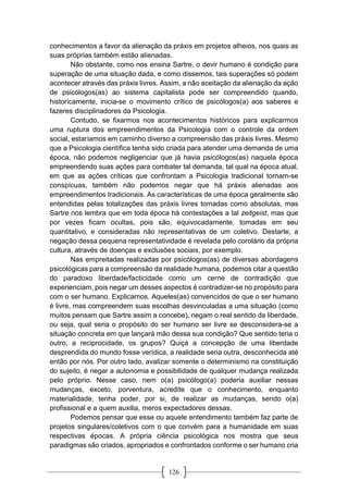 126
conhecimentos a favor da alienação da práxis em projetos alheios, nos quais as
suas próprias também estão alienadas.
Não obstante, como nos ensina Sartre, o devir humano é condição para
superação de uma situação dada, e como dissemos, tais superações só podem
acontecer através das práxis livres. Assim, a não aceitação da alienação da ação
de psicólogos(as) ao sistema capitalista pode ser compreendido quando,
historicamente, inicia-se o movimento crítico de psicólogos(a) aos saberes e
fazeres disciplinadores da Psicologia.
Contudo, se fixarmos nos acontecimentos históricos para explicarmos
uma ruptura dos empreendimentos da Psicologia com o controle da ordem
social, estaríamos em caminho diverso a compreensão das práxis livres. Mesmo
que a Psicologia científica tenha sido criada para atender uma demanda de uma
época, não podemos negligenciar que já havia psicólogos(as) naquela época
empreendendo suas ações para combater tal demanda, tal qual na época atual,
em que as ações críticas que confrontam a Psicologia tradicional tornam-se
conspícuas, também não podemos negar que há práxis alienadas aos
empreendimentos tradicionais. As características de uma época geralmente são
entendidas pelas totalizações das práxis livres tomadas como absolutas, mas
Sartre nos lembra que em toda época há contestações a tal zeitgeist, mas que
por vezes ficam ocultas, pois são, equivocadamente, tomadas em seu
quantitativo, e consideradas não representativas de um coletivo. Destarte, a
negação dessa pequena representatividade é revelada pelo corolário da própria
cultura, através de doenças e exclusões sociais, por exemplo.
Nas empreitadas realizadas por psicólogos(as) de diversas abordagens
psicológicas para a compreensão da realidade humana, podemos citar a questão
do paradoxo liberdade/facticidade como um cerne de contradição que
experienciam, pois negar um desses aspectos é contradizer-se no propósito para
com o ser humano. Explicamos. Aqueles(as) convencidos de que o ser humano
é livre, mas compreendem suas escolhas desvinculadas a uma situação (como
muitos pensam que Sartre assim a concebe), negam o real sentido da liberdade,
ou seja, qual seria o propósito do ser humano ser livre se desconsidera-se a
situação concreta em que lançará mão dessa sua condição? Que sentido teria o
outro, a reciprocidade, os grupos? Quiçá a concepção de uma liberdade
desprendida do mundo fosse verídica, a realidade seria outra, desconhecida até
então por nós. Por outro lado, avalizar somente o determinismo na constituição
do sujeito, é negar a autonomia e possibilidade de qualquer mudança realizada
pelo próprio. Nesse caso, nem o(a) psicólogo(a) poderia auxiliar nessas
mudanças, exceto, porventura, acredite que o conhecimento, enquanto
materialidade, tenha poder, por si, de realizar as mudanças, sendo o(a)
profissional e a quem auxilia, meros expectadores dessas.
Podemos pensar que esse ou aquele entendimento também faz parte de
projetos singulares/coletivos com o que convém para a humanidade em suas
respectivas épocas. A própria ciência psicológica nos mostra que seus
paradigmas são criados, apropriados e confrontados conforme o ser humano cria
 