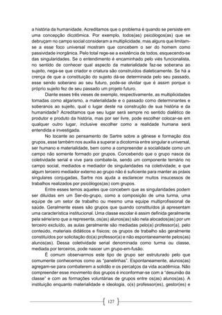 127
a história da humanidade. Acreditamos que o problema é quando se persiste em
uma concepção dicotômica. Por exemplo, todos(as) psicólogos(as) que se
debruçam no campo social consideram a multiplicidade, mas alguns que limitam-
se a esse foco universal mostram que concebem o ser do homem como
passividade inorgânica. Pelo total rege-se a existência de todos, esquecendo-se
das singularidades. Se o entendimento é encaminhado pelo viés funcionalista,
no sentido de conhecer qual aspecto da materialidade faz-se soberana ao
sujeito, nega-se que criador e criatura são construídos dialeticamente. Se há a
crença de que a constituição do sujeito dá-se determinada pelo seu passado,
esse sendo soberano ao seu futuro, pode-se olvidar que é assim porque o
próprio sujeito fez de seu passado um projeto futuro.
Diante esses três vieses de exemplo, respectivamente, as multiplicidades
tomadas como algarismo, a materialidade e o passado como determinantes e
soberanos ao sujeito, qual o lugar deste na construção de sua história e da
humanidade? Acreditamos que seu lugar será sempre no sentido dialético de
produtor e produto da história, mas por ser livre, pode escolher colocar-se em
qualquer outro lugar, inclusive escolher como a realidade humana será
entendida e investigada.
No tocante ao pensamento de Sartre sobre a gênese e formação dos
grupos, esse também nos auxilia a superar a dicotomia entre singular e universal,
ser humano e materialidade, bem como a compreender a socialidade como um
campo não somente formado por grupos. Concebendo que o grupo nasce da
coletividade serial e vive para combate-la, sendo um componente ternário no
campo social, mediados e mediador de singularidades na coletividade; e que
algum terceiro mediador externo ao grupo não é suficiente para manter as práxis
singulares conjugadas, Sartre nos ajuda a esclarecer muitos insucessos de
trabalhos realizados por psicólogos(as) com grupos.
Entre esses temos aqueles que concebem que as singularidades podem
ser diluídas em um Ser-do-grupo, como a composição de uma turma, uma
equipe de um setor de trabalho ou mesmo uma equipe multiprofissional de
saúde. Geralmente esses são grupos que quando constituídos já apresentam
uma característica institucional. Uma classe escolar é assim definida geralmente
pela série/ano que a representa, os(as) alunos(as) são nela alocados(as) por um
terceiro excluído, as aulas geralmente são mediadas pelo(a) professor(a), pelo
conteúdo, materiais didáticos e físicos; os grupos de trabalho são geralmente
constituídos por solicitação do(a) professor(a) e não espontaneamente pelos(as)
alunos(as). Dessa coletividade serial denominada como turma ou classe,
mediada por terceiros, pode nascer um grupo-em-fusão.
É comum observarmos este tipo de grupo ser estruturado pelo que
comumente conhecemos como as “panelinhas”. Espontaneamente, alunos(as)
agregam-se para combaterem a solidão e os percalços da vida acadêmica. Não
compreender esse movimento dos grupos é inconformar-se com a “desunião da
classe” e com as formações voluntárias de grupos entre os(as) alunos(as). A
instituição enquanto materialidade e ideologia, o(s) professor(es), gestor(es) e
 