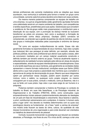 128
demais profissionais são somente mediadores entre as relações que nessa
acontecem, mas nenhum(a) é suficiente para formar e manter um grupo como
uma entidade, somente cada livre práxis decidirá como lidará com esse contexto.
Da mesma maneira podemos compreender as equipes de trabalho em
uma empresa, na qual as singularidades estão geralmente ajuntadas formando
uma coletividade serial em um mesmo ambiente de trabalho, com competências
e tarefas específicas, predefinidas para suas ações. Gestores(as) que concebem
a existência do Ser-do-grupo estão mais propensos(as) a contribuírem para a
dissolução de sua equipe, com a promoção da doença mental ao buscarem
transformar as práxis em processo, bem como a auxiliarem a formação de
grupos-em-fusão contra ele(a) próprio(a). Gaulejac (2007) corrobora tal
compreensão, ao entender que a gestão de padrões de vida do indivíduo, quanto
dos grupos e instituições realizadas pelas corporações é sinônimo de doença
social.
Tal como em equipes multiprofissionais da saúde. Essas não são
geralmente formadas na espontaneidade de seus membros, haja vista o projeto
que todos(as) têm que perseguir já estar definido, por exemplo, através das
políticas públicas, tendo cada profissional que alienar suas ações a essas, além
de conviverem mediados por um campo material usualmente construído e
definido também por terceiro externo ao grupo. Tenta-se atualmente reparar o
esfacelamento da realidade humana realizado pela ciência em áreas de estudos
e especialidades, através de equipes interdisciplinares e transdisciplinares. Essa
é uma tarefa espinhosa aos seus mentores, pois geralmente as condições dadas
apresentam o mesmo formato institucional, condições essas que Sartre (2002)
alerta como a que mais propicia a passividade dos membros que a compõem e
aproxima-se do perigo de decomposição do grupo. Mesmo que seus integrantes
optem por permanecer nessa situação, podem assim escolher por outros
motivos, como o salário, ou quaisquer outro projeto singular, ou mesmo
conjugarem por si suas práxis, contudo o instituído, como já dissemos, não é o
que os farão unir suas práxis, haja vista o que esse exige do ser humano é a
antipráxis.
Podemos também compreender a história da Psicologia no contexto do
trabalho no Brasil, em suas três fases/faces, a da Psicologia industrial, da
Organizacional e do Trabalho (FREITAS, 2002), como construções cujos
empreendimentos iniciais estavam predominantemente alienados às ideologias
de um país em fase de industrialização e crescimento. Seus fazeres e saberes,
a priori, contribuíram sobremaneira com a antipráxis. A máxima “o homem certo
para o lugar certo” nos desvela os modelos determinantes com os quais o(a)
psicólogo(a) deveria se fundamentar. Já a frase “vestir a camisa da empresa”
nos mostra onde ficavam as bases do clima, cultura, da qualidade de vida
dos(as) funcionários de uma organização e para onde deveriam ser orientados
os trabalhos de desenvolvimento de pessoal.
Contudo, buscando transcender os paradigmas que reluziam as verdades
absolutas, a Psicologia, nos finais do ano 70 e início de 80, começa a criar uma
 