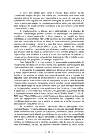 12
O Idoso com câncer pode sofrer o impacto deste atributo ao ser
considerado incapaz de gerir sua própria vida; insuficiente para tomar suas
decisões acerca da doença, dos tratamentos e do curso de sua vida; ser
considerado como alguém com melhores condições de aceitar a finitude e a
morte e assim não receber os cuidados necessários; enfim, ser estigmatizado
pela condição de envelhecimento (inevitável) e de adoecimento (visto como
crônico e/ou incurável).
O envelhecimento, a doença grave estigmatizada e a situação de
frequente hospitalização podem culminar na exacerbação da passividade,
impotência e despersonalização; o idoso passa a ser tratado de forma
infantilizada e suas vontades não sendo expressas ou respeitadas. A autonomia
deve ser preservada em todas as fases do desenvolvimento, principalmente
quando está ameaçada – como é o caso dos idosos, especialmente quando
estão doentes (KOVÁCS&VAICIUNAS, 2008). Na intenção de proteção,
predomina um cuidado paternalista que priva quem envelhece de compreender
sua situação real de saúde e, considerando seus recursos psíquicos, poder
organizar-se para enfrentar a doença e tomar suas decisões de adesão ou
recusa para os tratamentos, incluindo toda trajetória de vida e finitude, assim,
muitos idosos são “poupados” da revelação diagnóstica.
Para Debert (2012) a nova imagem do idoso revela a precariedade de
mecanismos para lidar com a velhice tardia e não garante o exercício pleno dos
diretos de cidadania e o reconhecimento do idoso como um ser autônomo.
O idoso ainda é considerado socialmente como um ser que declina para
a morte. Especificamente o idoso com câncer, muitas vezes, parece suscitar na
família e nas equipes de saúde uma especial atenção para o cuidado dos
aspectos físicos (próprios do envelhecimento e da doença), e pouca atenção
para os aspectos emocionais – uma vez que parece imperar a ideia de que ele
“estaria melhor preparado” para aceitar a morte e muitas vezes é esquecido pela
família e pela equipe de saúde como um sujeito que pode participar da tomada
de decisões sobre os planos para seus tratamentos. No senso comum, o idoso
é aquele que já viveu tudo o que tinha para viver, já cumpriu sua jornada de vida
e, consequentemente, estaria pronto para morrer (BOEMER; ZANETTI; VALLE,
1999 apud PAIVA, 2009), assim, o reconhecimento de sua autonomia de decisão
pode ser negligenciada diante de tratamentos tão complexos como os
oncológicos fazendo com que a equipe de saúde ou a família assumam as
decisões sem consultar os idosos.
As entrevistas, no entanto, permitiram elencar percepções muito
interessantes que revelam a posição e o papel do idoso da atualidade. Decorrem
deste conteúdo muitas nuances de autonomia, percorrendo desde um modelo
de autonomia autocentrada até a possibilidade de uma autonomia compartilhada
entre o idoso, a família e a equipe, parecendo ser este o modo mais aprimorado
de decisão. A autonomia autocentrada ou autonomia liberal está ligada ao
contexto de independência e gerência da própria vida de maneira autônoma,
mas autocentrada, ou seja, as decisões caberiam somente ao idoso, assim,
 