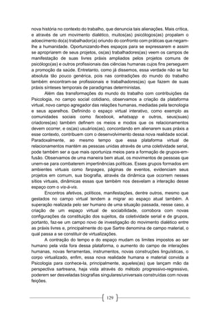 129
nova história no contexto do trabalho, que denuncia tais alienações. Mais crítica,
e através de um movimento dialético, muitos(as) psicólogos(as) propalam o
adoecimento do(a) trabalhador(a) oriundo do confronto com práticas que negam-
lhe a humanidade. Oportunizando-lhes espaços para se expressarem e assim
se apropriarem de seus projetos, os(as) trabalhadores(as) veem os campos de
manifestação de suas livres práxis ampliados pelos projetos comuns de
psicólogo(as) e outros profissionais das ciências humanas cujos fins perseguem
a promoção da saúde. Entretanto, como já dissemos, essa verdade não se faz
absoluta tão pouco genérica, pois nas contradições do mundo do trabalho
também encontram-se profissionais e trabalhadores(as) que fazem de suas
práxis sínteses temporais de paradigmas deterministas.
Além das transformações do mundo do trabalho com contribuições da
Psicologia, no campo social cotidiano, observamos a criação da plataforma
virtual, novo campo agregador das relações humanas, mediadas pela tecnologia
e seus aparelhos. Definindo o espaço virtual interativo, como exemplo as
comunidades sociais como facebook, whatsapp e outros, seus(suas)
criadores(as) também definem os meios e modos que os relacionamentos
devem ocorrer, e os(as) usuários(as), concordando em alienarem suas práxis a
esse contexto, contribuem com o desenvolvimento dessa nova realidade social.
Paradoxalmente, ao mesmo tempo que essa plataforma virtual de
relacionamentos mantém as pessoas unidas através de uma coletividade serial,
pode também ser a que mais oportuniza meios para a formação de grupos-em-
fusão. Observamos de uma maneira bem atual, os movimentos de pessoas que
unem-se para combaterem impertinências políticas. Esses grupos formados em
ambientes virtuais como fanpages, páginas de eventos, evidenciam seus
projetos em comum, sua biografia, através da dinâmica que ocorrem nesses
sítios virtuais, dinâmicas essas que também nos desvelam a interação desse
espaço com o vis-à-vis.
Encontros afetivos, políticos, manifestações, dentre outros, mesmo que
gestados no campo virtual tendem a migrar ao espaço atual também. A
superação realizada pelo ser humano de uma situação passada, nesse caso, a
criação de um espaço virtual de sociabilidade, corrobora com novas
configurações da constituição dos sujeitos, da coletividade serial e de grupos,
portanto, faz-se um campo novo de investigação do movimento dialético entre
as práxis livres e, principalmente do que Sartre denomina de campo material, o
qual passa a se constituir de virtualizações.
A contração do tempo e do espaço mudam os limites impostos ao ser
humano pela vida fora dessa plataforma, o aumento do campo de interações
humanas, novas ferramentas, instrumentos, novas construções linguísticas, o
corpo virtualizado, enfim, essa nova realidade humana e material convida a
Psicologia para conhece-la, principalmente, aqueles(as) que lançam mão da
perspectiva sartreana, haja vista através do método progressivo-regressivo,
poderem ser desveladas biografias singulares/universais construídas com novas
feições.
 
