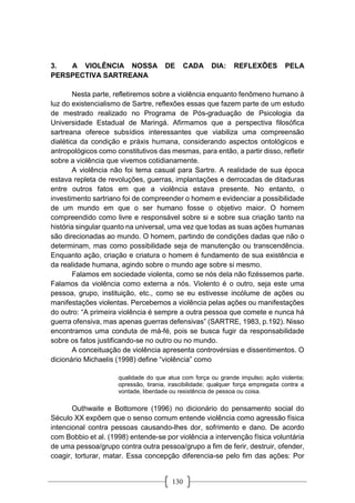 130
3. A VIOLÊNCIA NOSSA DE CADA DIA: REFLEXÕES PELA
PERSPECTIVA SARTREANA
Nesta parte, refletiremos sobre a violência enquanto fenômeno humano à
luz do existencialismo de Sartre, reflexões essas que fazem parte de um estudo
de mestrado realizado no Programa de Pós-graduação de Psicologia da
Universidade Estadual de Maringá. Afirmamos que a perspectiva filosófica
sartreana oferece subsídios interessantes que viabiliza uma compreensão
dialética da condição e práxis humana, considerando aspectos ontológicos e
antropológicos como constitutivos das mesmas, para então, a partir disso, refletir
sobre a violência que vivemos cotidianamente.
A violência não foi tema casual para Sartre. A realidade de sua época
estava repleta de revoluções, guerras, implantações e derrocadas de ditaduras
entre outros fatos em que a violência estava presente. No entanto, o
investimento sartriano foi de compreender o homem e evidenciar a possibilidade
de um mundo em que o ser humano fosse o objetivo maior. O homem
compreendido como livre e responsável sobre si e sobre sua criação tanto na
história singular quanto na universal, uma vez que todas as suas ações humanas
são direcionadas ao mundo. O homem, partindo de condições dadas que não o
determinam, mas como possibilidade seja de manutenção ou transcendência.
Enquanto ação, criação e criatura o homem é fundamento de sua existência e
da realidade humana, agindo sobre o mundo age sobre si mesmo.
Falamos em sociedade violenta, como se nós dela não fizéssemos parte.
Falamos da violência como externa a nós. Violento é o outro, seja este uma
pessoa, grupo, instituição, etc., como se eu estivesse incólume de ações ou
manifestações violentas. Percebemos a violência pelas ações ou manifestações
do outro: “A primeira violência é sempre a outra pessoa que comete e nunca há
guerra ofensiva, mas apenas guerras defensivas” (SARTRE, 1983, p.192). Nisso
encontramos uma conduta de má-fé, pois se busca fugir da responsabilidade
sobre os fatos justificando-se no outro ou no mundo.
A conceituação de violência apresenta controvérsias e dissentimentos. O
dicionário Michaelis (1998) define “violência” como
qualidade do que atua com força ou grande impulso; ação violenta;
opressão, tirania, irascibilidade; qualquer força empregada contra a
vontade, liberdade ou resistência de pessoa ou coisa.
Outhwaite e Bottomore (1996) no dicionário do pensamento social do
Século XX expõem que o senso comum entende violência como agressão física
intencional contra pessoas causando-lhes dor, sofrimento e dano. De acordo
com Bobbio et al. (1998) entende-se por violência a intervenção física voluntária
de uma pessoa/grupo contra outra pessoa/grupo a fim de ferir, destruir, ofender,
coagir, torturar, matar. Essa concepção diferencia-se pelo fim das ações: Por
 