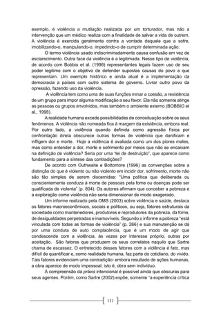 131
exemplo, é violência a mutilação realizada por um torturador, mas não a
intervenção que um médico realiza com a finalidade de salvar a vida de outrem.
A violência é exercida geralmente contra a vontade daquele que a sofre,
imobilizando-o, manipulando-o, impedindo-o de cumprir determinada ação.
O termo violência usado indiscriminadamente causa confusão em vez de
esclarecimento. Outra face da violência é a legitimada. Nesse tipo de violência,
de acordo com Bobbio et al. (1998) representantes legais fazem uso de seu
poder legitimo com o objetivo de defender supostas causas do povo a que
representam. Um exemplo histórico e ainda atual é a implementação da
democracia a países com outro sistema de governo. Livrar outro povo da
opressão, fazendo uso da violência.
A violência tem como uma de suas funções minar a coesão, a resistência
de um grupo para impor alguma modificação a seu favor. Ela não somente atinge
as pessoas ou grupos envolvidos, mas também o ambiente externo (BOBBIO et
al., 1998).
A realidade humana excede possibilidades de conceituação sobre os seus
fenômenos. A violência não nomeada fica à margem da existência, embora real.
Por outro lado, a violência quando definida como agressão física por
confrontação direta obscurece outras formas de violência que danificam e
infligem dor e morte. Hoje a violência é avaliada como um dos piores males,
mas como entender a dor, morte e sofrimento por meios que não se encaixam
na definição de violência? Seria por uma “lei de destruição”, que aparece como
fundamento para a síntese das contradições?
De acordo com Outhwaite e Bottomore (1996) as convenções sobre a
distinção do que é violento ou não violento em incidir dor, sofrimento, morte não
são tão simples de serem discernidas: “Uma política que deliberada ou
conscientemente conduza à morte de pessoas pela fome ou doenças pode ser
qualificada de violenta” (p. 804). Os autores afirmam que conceber a pobreza e
a exploração como violência não seria dimensionar de modo exagerado.
Um informe realizado pela OMS (2003) sobre violência e saúde, destaca
os fatores macroeconômicos, sociais e políticos, ou seja, fatores estruturais da
sociedade como mantenedores, produtores e reprodutores da pobreza, da fome,
de desigualdades perpetradas e inamovíveis. Segundo o informe a pobreza “está
vinculada com todas as formas de violência” (p. 266) e sua manutenção se dá
por uma conduta de auto complacência, que é um modo de agir que
condescende com a violência, às vezes por interesse próprio, outras por
aceitação. São fatores que produzem os seus correlatos naquilo que Sartre
chama de escassez. O entretecido desses fatores com a violência é fato, mas
difícil de quantificar e, como realidade humana, faz parte do cotidiano, do vivido.
Tais fatores evidenciam uma contradição: embora resultado de ações humanas,
a obra aparece de modo impessoal, isto é, obra sem indivíduo.
A compreensão da práxis intencional é possível ainda que obscuras para
seus agentes. Porém, como Sartre (2002) expõe, somente “a experiência crítica
 