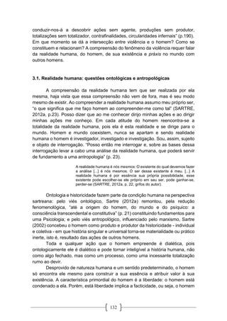 132
conduzir-nos-á a descobrir ações sem agente, produções sem produtor,
totalizações sem totalizador, contrafinalidades, circularidades infernais” (p.190).
Em que momento se dá a intersecção entre violência e o homem? Como se
constituem e relacionam? A compreensão do fenômeno da violência requer falar
da realidade humana, do homem, de sua existência e práxis no mundo com
outros homens.
3.1. Realidade humana: questões ontológicas e antropológicas
A compreensão da realidade humana tem que ser realizada por ela
mesma, haja vista que essa compreensão não vem de fora, mas é seu modo
mesmo de existir. Ao compreender a realidade humana assumo meu próprio ser,
“o que significa que me faço homem ao compreender-me como tal” (SARTRE,
2012a, p.23). Posso dizer que ao me conhecer dirijo minhas ações e ao dirigir
minhas ações me conheço. Em cada atitude do homem reencontra-se a
totalidade da realidade humana, pois ela é esta realidade e se dirige para o
mundo. Homem e mundo coexistem, nunca se apartam e sendo realidade
humana o homem é investigador, investigado e investigação. Sou, assim, sujeito
e objeto de interrogação. “Posso então me interrogar e, sobre as bases dessa
interrogação levar a cabo uma análise da realidade humana, que poderá servir
de fundamento a uma antropologia” (p. 23).
A realidade humana é nós mesmos: O existente do qual devemos fazer
a análise [...] é nós mesmos. O ser desse existente é meu. [...] A
realidade humana é por essência sua própria possibilidade, esse
existente pode escolher-se ele próprio em seu ser, pode ganhar-se,
perder-se (SARTRE, 2012a, p. 22, grifos do autor).
Ontologia e historicidade fazem parte da condição humana na perspectiva
sartreana: pelo viés ontológico, Sartre (2012a) remontou, pela redução
fenomenológica, “até a origem do homem, do mundo e do psíquico: a
consciência transcendental e constitutiva” (p. 21) constituindo fundamentos para
uma Psicologia; e pelo viés antropológico, influenciado pelo marxismo, Sartre
(2002) concebeu o homem como produto e produtor da historicidade - individual
e coletiva - em que história singular e universal torna-se materialidade ou prático
inerte, isto é, resultado das ações de outros homens.
Toda e qualquer ação que o homem empreende é dialética, pois
ontologicamente ele é dialético e pode tornar inteligível a história humana, não
como algo fechado, mas como um processo, como uma incessante totalização
rumo ao devir.
Desprovido de natureza humana e um sentido predeterminado, o homem
só encontra ele mesmo para construir a sua essência e atribuir valor à sua
existência. A característica primordial do homem é a liberdade: o homem está
condenado a ela. Porém, está liberdade implica a facticidade, ou seja, o homem
 