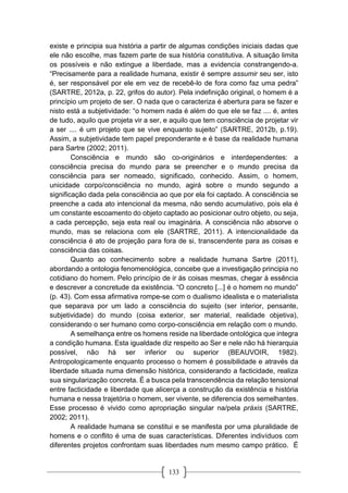 133
existe e principia sua história a partir de algumas condições iniciais dadas que
ele não escolhe, mas fazem parte de sua história constitutiva. A situação limita
os possíveis e não extingue a liberdade, mas a evidencia constrangendo-a.
“Precisamente para a realidade humana, existir é sempre assumir seu ser, isto
é, ser responsável por ele em vez de recebê-lo de fora como faz uma pedra”
(SARTRE, 2012a, p. 22, grifos do autor). Pela indefinição original, o homem é a
princípio um projeto de ser. O nada que o caracteriza é abertura para se fazer e
nisto está a subjetividade: “o homem nada é além do que ele se faz .... é, antes
de tudo, aquilo que projeta vir a ser, e aquilo que tem consciência de projetar vir
a ser .... é um projeto que se vive enquanto sujeito” (SARTRE, 2012b, p.19).
Assim, a subjetividade tem papel preponderante e é base da realidade humana
para Sartre (2002; 2011).
Consciência e mundo são co-originários e interdependentes: a
consciência precisa do mundo para se preencher e o mundo precisa da
consciência para ser nomeado, significado, conhecido. Assim, o homem,
unicidade corpo/consciência no mundo, agirá sobre o mundo segundo a
significação dada pela consciência ao que por ela foi captado. A consciência se
preenche a cada ato intencional da mesma, não sendo acumulativo, pois ela é
um constante escoamento do objeto captado ao posicionar outro objeto, ou seja,
a cada percepção, seja esta real ou imaginária. A consciência não absorve o
mundo, mas se relaciona com ele (SARTRE, 2011). A intencionalidade da
consciência é ato de projeção para fora de si, transcendente para as coisas e
consciência das coisas.
Quanto ao conhecimento sobre a realidade humana Sartre (2011),
abordando a ontologia fenomenológica, concebe que a investigação principia no
cotidiano do homem. Pelo princípio de ir às coisas mesmas, chegar à essência
e descrever a concretude da existência. “O concreto [...] é o homem no mundo”
(p. 43). Com essa afirmativa rompe-se com o dualismo idealista e o materialista
que separava por um lado a consciência do sujeito (ser interior, pensante,
subjetividade) do mundo (coisa exterior, ser material, realidade objetiva),
considerando o ser humano como corpo-consciência em relação com o mundo.
A semelhança entre os homens reside na liberdade ontológica que integra
a condição humana. Esta igualdade diz respeito ao Ser e nele não há hierarquia
possível, não há ser inferior ou superior (BEAUVOIR, 1982).
Antropologicamente enquanto processo o homem é possibilidade e através da
liberdade situada numa dimensão histórica, considerando a facticidade, realiza
sua singularização concreta. É a busca pela transcendência da relação tensional
entre facticidade e liberdade que alicerça a construção da existência e história
humana e nessa trajetória o homem, ser vivente, se diferencia dos semelhantes.
Esse processo é vivido como apropriação singular na/pela práxis (SARTRE,
2002; 2011).
A realidade humana se constitui e se manifesta por uma pluralidade de
homens e o conflito é uma de suas características. Diferentes indivíduos com
diferentes projetos confrontam suas liberdades num mesmo campo prático. É
 