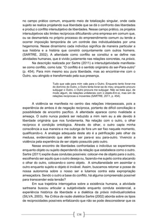 134
no campo prático comum, enquanto meio de totalização singular, onde cada
sujeito se realiza projetando sua liberdade que se dá o confronto das liberdades
e produz o conflito intersubjetivo de liberdades. Nesse campo prático, os projetos
intersubjetivos são limites recíprocos dificultando uma empresa em comum que,
ou se desmantela no próprio processo do empreendimento comum ou tende a
ocorrer imposição temporária de um controle das individualidades por uma
hegemonia. Nesse dinamismo cada indivíduo significa de maneira particular a
sua história e a história que constrói conjuntamente com outros homens.
(SARTRE, 2002). A alteridade como conflito se constitui e se define nas
atividades humanas, que é vivido justamente nas relações concretas, na práxis.
Na descrição realizada por Sartre (2011) a intersubjetividade manifesta-
se como conflito, como luta: “O conflito é o sentido originário do ser-Para-outro”
(p. 454). Para mim mesmo sou pura liberdade, mas ao encontrar-me com o
Outro, sou atingido e transformado pela sua presença.
Tudo que vale para mim vale para o Outro. Enquanto tento livrar-me
do domínio do Outro, o Outro tenta livrar-se do meu; enquanto procuro
subjugar o Outro, o Outro procura me subjugar. Não se trata aqui, de
modo algum, de relações unilaterais com o objeto-Em-si, mas sim de
relações recíprocas e moventes (SARTRE, 2011, p. 454).
A violência se manifesta no centro das relações interpessoais, pois a
experiência de ambos é de negação recíproca, portanto de difícil conciliação e
possibilidade de encontro pacífico. A alteridade aparece como rivalidade e
ameaça. O outro nunca poderá ser reduzido a mim nem eu a ele devido à
liberdade originária que nos fundamenta. Na relação com o outro, o olhar
recíproco é condição ontológica. Através do olhar, o outro capta minha
consciência a sua maneira e me outorga de fora um ser fixo naquele momento,
qualificando-o. A analogia adequada deste ato é a petrificação pelo olhar da
medusa, evidenciando que além de ser para-si sou para-outro. Vivencio a
violência pela experiência de ser objeto possuído pelo outro.
Nesse encontro de liberdades confrontadas o indivíduo se experimenta
enquanto objeto ou sujeito dependendo da relação que estabelece como o outro.
Sartre (2011) expõe duas condutas possíveis: colocar-me de objeto para o outro,
escolhendo ser aquilo que o outro deseja ou, fazendo-me sujeito contra atacando
o olhar do outro, colocando-o como objeto. A simultaneidade em assimilar o
outro enquanto sujeito e objeto é inviável. Assim, buscamos retomar a posse de
nossa autonomia sobre o nosso ser e lutamos contra esta expropriação
ameaçadora. Sendo o outro a base do conflito, há alguma compreensão possível
para transcender esta tensão?
Em sua trajetória interrogativa sobre a existência humana, a atividade
sartreana buscou articular a subjetividade enquanto conduta existencial, a
experiência histórica da liberdade e a dialética da práxis individual/coletiva
(SILVA, 2003). Na Crítica da razão dialética Sartre (2002) aborda sobre os tipos
de reciprocidades possíveis enfatizando que não se pode desconsiderar que os
 