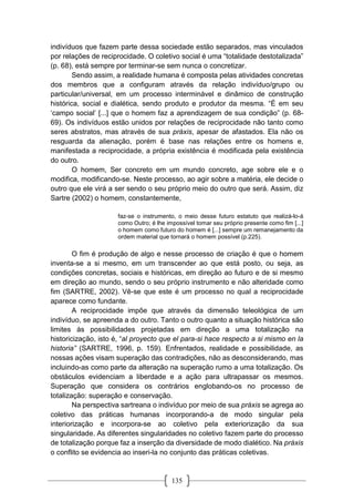 135
indivíduos que fazem parte dessa sociedade estão separados, mas vinculados
por relações de reciprocidade. O coletivo social é uma “totalidade destotalizada”
(p. 68), está sempre por terminar-se sem nunca o concretizar.
Sendo assim, a realidade humana é composta pelas atividades concretas
dos membros que a configuram através da relação indivíduo/grupo ou
particular/universal, em um processo interminável e dinâmico de construção
histórica, social e dialética, sendo produto e produtor da mesma. “É em seu
‘campo social’ [...] que o homem faz a aprendizagem de sua condição” (p. 68-
69). Os indivíduos estão unidos por relações de reciprocidade não tanto como
seres abstratos, mas através de sua práxis, apesar de afastados. Ela não os
resguarda da alienação, porém é base nas relações entre os homens e,
manifestada a reciprocidade, a própria existência é modificada pela existência
do outro.
O homem, Ser concreto em um mundo concreto, age sobre ele e o
modifica, modificando-se. Neste processo, ao agir sobre a matéria, ele decide o
outro que ele virá a ser sendo o seu próprio meio do outro que será. Assim, diz
Sartre (2002) o homem, constantemente,
faz-se o instrumento, o meio desse futuro estatuto que realizá-lo-á
como Outro; é lhe impossível tomar seu próprio presente como fim [...]
o homem como futuro do homem é [...] sempre um remanejamento da
ordem material que tornará o homem possível (p.225).
O fim é produção de algo e nesse processo de criação é que o homem
inventa-se a si mesmo, em um transcender ao que está posto, ou seja, as
condições concretas, sociais e históricas, em direção ao futuro e de si mesmo
em direção ao mundo, sendo o seu próprio instrumento e não alteridade como
fim (SARTRE, 2002). Vê-se que este é um processo no qual a reciprocidade
aparece como fundante.
A reciprocidade impõe que através da dimensão teleológica de um
indivíduo, se apreenda a do outro. Tanto o outro quanto a situação histórica são
limites às possibilidades projetadas em direção a uma totalização na
historicização, isto é, “al proyecto que el para-si hace respecto a si mismo en la
historia” (SARTRE, 1996, p. 159). Enfrentados, realidade e possibilidade, as
nossas ações visam superação das contradições, não as desconsiderando, mas
incluindo-as como parte da alteração na superação rumo a uma totalização. Os
obstáculos evidenciam a liberdade e a ação para ultrapassar os mesmos.
Superação que considera os contrários englobando-os no processo de
totalização: superação e conservação.
Na perspectiva sartreana o indivíduo por meio de sua práxis se agrega ao
coletivo das práticas humanas incorporando-a de modo singular pela
interiorização e incorpora-se ao coletivo pela exteriorização da sua
singularidade. As diferentes singularidades no coletivo fazem parte do processo
de totalização porque faz a inserção da diversidade de modo dialético. Na práxis
o conflito se evidencia ao inseri-la no conjunto das práticas coletivas.
 