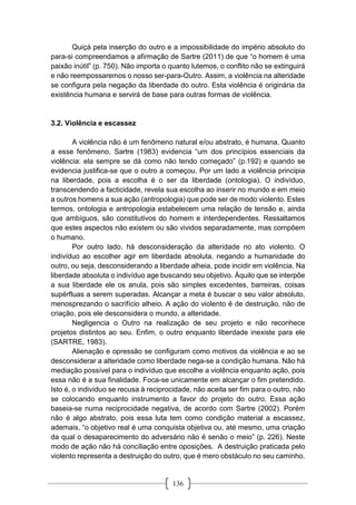 136
Quiçá pela inserção do outro e a impossibilidade do império absoluto do
para-si compreendamos a afirmação de Sartre (2011) de que “o homem é uma
paixão inútil” (p. 750). Não importa o quanto lutemos, o conflito não se extinguirá
e não reempossaremos o nosso ser-para-Outro. Assim, a violência na alteridade
se configura pela negação da liberdade do outro. Esta violência é originária da
existência humana e servirá de base para outras formas de violência.
3.2. Violência e escassez
A violência não é um fenômeno natural e/ou abstrato, é humana. Quanto
a esse fenômeno, Sartre (1983) evidencia “um dos princípios essenciais da
violência: ela sempre se dá como não tendo começado” (p.192) e quando se
evidencia justifica-se que o outro a começou. Por um lado a violência principia
na liberdade, pois a escolha é o ser da liberdade (ontologia). O indivíduo,
transcendendo a facticidade, revela sua escolha ao inserir no mundo e em meio
a outros homens a sua ação (antropologia) que pode ser de modo violento. Estes
termos, ontologia e antropologia estabelecem uma relação de tensão e, ainda
que ambíguos, são constitutivos do homem e interdependentes. Ressaltamos
que estes aspectos não existem ou são vividos separadamente, mas compõem
o humano.
Por outro lado, há desconsideração da alteridade no ato violento. O
indivíduo ao escolher agir em liberdade absoluta, negando a humanidade do
outro, ou seja, desconsiderando a liberdade alheia, pode incidir em violência. Na
liberdade absoluta o indivíduo age buscando seu objetivo. Àquilo que se interpõe
a sua liberdade ele os anula, pois são simples excedentes, barreiras, coisas
supérfluas a serem superadas. Alcançar a meta é buscar o seu valor absoluto,
menosprezando o sacrifício alheio. A ação do violento é de destruição, não de
criação, pois ele desconsidera o mundo, a alteridade.
Negligencia o Outro na realização de seu projeto e não reconhece
projetos distintos ao seu. Enfim, o outro enquanto liberdade inexiste para ele
(SARTRE, 1983).
Alienação e opressão se configuram como motivos da violência e ao se
desconsiderar a alteridade como liberdade nega-se a condição humana. Não há
mediação possível para o indivíduo que escolhe a violência enquanto ação, pois
essa não é a sua finalidade. Foca-se unicamente em alcançar o fim pretendido.
Isto é, o indivíduo se recusa à reciprocidade, não aceita ser fim para o outro, não
se colocando enquanto instrumento a favor do projeto do outro. Essa ação
baseia-se numa reciprocidade negativa, de acordo com Sartre (2002). Porém
não é algo abstrato, pois essa luta tem como condição material a escassez,
ademais, “o objetivo real é uma conquista objetiva ou, até mesmo, uma criação
da qual o desaparecimento do adversário não é senão o meio” (p. 226). Neste
modo de ação não há conciliação entre oposições. A destruição praticada pelo
violento representa a destruição do outro, que é mero obstáculo no seu caminho.
 