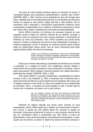 137
Faz parte de nossa história sacrificar alguns em benefício de outros. A
“sociedade designa seus produtores subalimentados e escolhe seus mortos”
(SARTRE, 2002, p. 264). Vivemos numa sociedade em que não há lugar para
todos, realidade que é vivenciada pelos excluídos ou por aqueles que lutam para
manter um espaço na vida coletiva. Negar este fato é mais tentador, não se
reconhecer nele é alienação e reconhecê-lo passivamente evidencia nossa
cumplicidade e solidariedade com a violência. O fenômeno escancara-se frente
aos nossos olhos. Negar a realidade não nos isenta da responsabilidade.
Sartre (2002) encontrou no fenômeno da escassez resposta às suas
questões quanto à origem da violência. Distante de um abstrato, conceber a
violência a partir da escassez teve como escopo esclarecer a manutenção do
fenômeno já vivido nos primórdios. Aron (1975) considera que pensar desta
maneira é “pensar na esperança que temos de que ultrapassada a escassez, a
violência desapareça” (p.49). A escassez se evidencia quando algum produto
existe em determinado campo social, mas de modo insuficiente para todos
segundo Sartre (2002). No interior da escassez,
mesmo se os indivíduos se ignorassem, mesmo se as estratificações
sociais, estruturas de classe rompessem claramente a reciprocidade,
cada um no interior do campo social definido existe e age em presença
de todos e de cada um” (p. 240).
Ainda que o homem desconheça a quantidade de indivíduos que compõe
a sociedade, ou a relação do homem com substâncias naturais, objetos e
instrumentos de sua própria produção os quais evidenciam a escassez, mesmo
assim essa pessoa “talvez explique a penúria presente com razões absurdas e
destituídas de verdade” (SARTRE, 2002, p. 240).
Para Sartre (2002) “A escassez fundamenta a possibilidade da história
humana e não a sua realidade” (p. 238). A escassez não é suficiente para o
desenvolvimento da Historia ou para transformá-la em repetição. Ela é meio, pois
“é relação individual e meio social” (p. 239) como relação de uma multiplicidade
de indivíduos. Isto é, a escassez de modo perpétuo e real, é tensão seja do
homem com o ambiente, do homem com o outro homem
que, de qualquer maneira, dá conta das estruturas fundamentais
(técnicas e instituições): não enquanto as teria produzido como uma
força real, mas enquanto foram feitas no meio da escassez por homens
cuja práxis interioriza tal escassez, mesmo pretendendo superá-la (p.
239, grifos do autor).
Diferente do objetivo daquele que busca suprir somente as suas
necessidades, Sartre (1960) expõe que o objetivo do revolucionário é buscar o
bem comum e aquele que não partilha desse fim, buscará se igualar ao
dominador. Este pensa somente em si mesmo e o que conquista, seja da forma
que for, considerará mérito e propriedade sua. Não temos a cultura da
solidariedade, menos ainda que sejamos comparados aos fracassados, ou seja,
aquele que não domina, ao pobre. O objetivo da classe dominada é alcançar o
 
