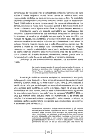 138
bem (riqueza de vassalos) e não o Mal (pobreza proletária). Como não se logra
aceder à classe burguesa, muitas vezes usa-se de artifícios como uma
representação simbólica de pertencimento ao que não se tem. Na sociedade
capitalista contemporânea, pautado no consumo, a marca pode ser esse artifício.
Orwel (2005) coloca a marca como o desejo da massa de diferenciar-se dos
demais, sendo que a marca faz a massa que jaz sob o domínio da mídia. Sem
dar-se conta que a marca é justamente a fonte de riqueza de quem a escraviza.
Encontramos assim um aspecto contraditório na manifestação dos
indivíduos: buscam diferenciar-se dos dominados almejando ser parecidos aos
dominadores. A semelhança almejada está carregada de valor simbólico que
repousa na riqueza, na abundância. O escopo do homem atual não está em
tornar-se semelhante aos outros indivíduos reconhecendo-se como feitura de
todos os homens, mas sim naquilo que o pode diferenciar dos demais que não
compõe o objeto do seu desejo. Esta característica dificulta as relações
baseadas no respeito e solidariedade exacerbando as da competição. Quanto
ao pobre podem-se encontrar atos de misericórdia, mas não de identificação,
pois a pobreza não é objeto de desejo, de consumo, embora grande parte da
humanidade vive nela. Busca-se a abundância e transpor a escassez.
Um campo de luta e conflito deriva da escassez. De acordo com Sartre
(1960),
La muerte, la desocupación, la represión de una huelga, la miseria y el
hambre no son ideas. Son realidad de todos los días, vividas en el
horror. Poseen sin duda una significación, pero conservan sobre todo
un fondo de opacidad irracional (p. 133).
A concepção dialética sartreana “excluye toda determinación anticipada,
toda coacción, toda limitación, y tiene como último resorte la praxis individual,
anterior y superior a toda ley y a toda verdad” (Aron, 1975, p. 203). Destarte, a
existência de cada qual se define pela escassez simultaneamente em que cada
um é ameaça para existência de outro e de todos. Assim há um aspecto de
inumanidade em cada homem, contudo essa inumanidade de modo algum vem
de uma natureza do homem, mas pelo “reino da escassez” (SARTRE, 2002, p.
243) que mantém certa estrutura inerte de inumanidade. É do âmbito das
relações dos homens entre si num campo prático, anteriormente constituído na
escassez e pela negação material incorporada que a inumanidade se conforma.
A escassez é para Sartre (2002):
Uma unidade negativa da multiplicidade dos homens. [...] É negativa
em relação aos homens, uma vez que vem ao homem pela matéria
enquanto esta é inumana (isto é, enquanto sua presença de homem
não é possível sem luta sobre esta terra); portanto, isso significa que a
primeira totalização pela materialidade manifesta-se (no interior de
determinada sociedade e entre grupos sociais autônomos) como
possibilidade de uma destruição comum de todos e como possibilidade
permanente de cada um de que essa destruição pela matéria lhe
 