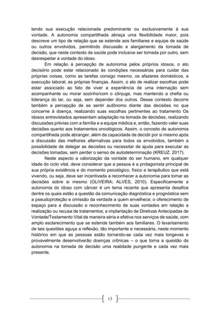13
tendo sua execução relacionada predominante ou exclusivamente à sua
vontade. A autonomia compartilhada abraça uma flexibilidade maior, pois
descreve um tipo de relação que se estende aos familiares e equipe de saúde
ou outros envolvidos, permitindo discussão e alargamento da tomada de
decisão, que neste contexto de saúde pode inclusive ser tomada por outro, sem
desrespeitar a vontade do idoso.
Em relação à percepção de autonomia pelos próprios idosos, o ato
decisório pode estar relacionado às condições necessárias para cuidar das
próprias coisas, como as tarefas consigo mesmo, os afazeres domésticos, a
execução laboral, as próprias finanças. Assim, o ato de realizar escolhas pode
estar associado ao fato de viver a experiência de uma internação sem
acompanhante ou morar sozinho/com o cônjuge, mas mantendo a chefia ou
liderança do lar, ou seja, sem depender dos outros. Desse contexto decorre
também a percepção de se sentir autônomo diante das decisões no que
concerne à doença, realizando suas escolhas pertinentes ao tratamento Os
idosos entrevistados apresentam adaptação na tomada de decisões, realizando
discussões prévias com a família e a equipe médica e, então, fazendo valer suas
decisões quanto aos tratamentos oncológicos. Assim, o conceito de autonomia
compartilhada pode abranger, além da capacidade de decidir por si mesmo após
a discussão das melhores alternativas para todos os envolvidos, também a
possibilidade de delegar as decisões ou necessitar de ajuda para executar as
decisões tomadas, sem perder o senso de autodeterminação (KREUZ, 2017).
Neste aspecto a valorização da vontade do ser humano, em qualquer
idade do ciclo vital, deve considerar que a pessoa é a protagonista principal de
sua própria existência e do momento psicológico, físico e terapêutico que está
vivendo, ou seja, deve ser incentivada a reconhecer a autonomia para tomar as
decisões sobre si mesmo (OLIVEIRA; ALVES, 2010). Especificamente a
autonomia do idoso com câncer é um tema recente que apresenta desafios
dentre os quais estão a questão da comunicação diagnóstica e prognóstica sem
a pseudoproteção e omissão da verdade a quem envelhece; o oferecimento de
espaço para a discussão e reconhecimento de suas vontades em relação a
realização ou recusa de tratamentos; a implantação de Diretivas Antecipadas de
Vontade/Testamento Vital de maneira séria e efetiva nos serviços de saúde, com
amplo esclarecimento que se estende também aos familiares. O levantamento
de tais questões aguça a reflexão, tão importante e necessária, neste momento
histórico em que as pessoas estão tornando-se cada vez mais longevas e
provavelmente desenvolverão doenças crônicas – o que torna a questão da
autonomia na tomada de decisão uma realidade pungente e cada vez mais
presente.
 