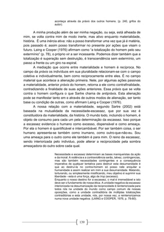 139
aconteça através da práxis dos outros homens. (p. 240, grifos do
autor).
A minha produção além de ser minha negação, ou seja, está alheada de
mim, se volta contra mim de modo inerte, mas ativo enquanto materialidade,
história. É uma inércia ativa: não a posso transformar uma vez que já é matéria,
pois passado é; assim posso transformar no presente por ações que visam o
futuro. Laing e Cooper (1976) afirmam como “a totalização do homem pelo seu
extermínio” (p. 78), o próprio vir a ser incessante. Podemos dizer também que a
totalização é superação sem destruição, é transcendência sem extermínio, um
passo a frente ou um giro na espiral.
A mediação que ocorre entre materialidade e homem é recíproca. No
campo da práxis os indivíduos em sua pluralidade relacionam-se com o campo
coletiva e individualmente, bem como reciprocamente entre eles. É no campo
material que acontece a alienação primeira. Nele, por algumas ações passivas
a materialidade, anterior práxis do homem, retorna a ele como contrafinalidade,
contradizendo a finalidade de suas ações anteriores. Essa práxis que se volta
contra o homem configura o que Sartre chama de antipráxis. Esta alienação
pode se manifestar tanto em e através de outros modos de alienação, ser tanto
base ou condição de outras, como afirmam Laing e Cooper (1976).
A nossa relação com a materialidade, segundo Sartre (2002) está
baseada na mutualidade da necessidade-escassez, que por sua vez é
constituidora da materialidade, da história. O mundo todo, incluindo o homem, é
objeto de consumo para cada um pela determinação da escassez. Isso porque
a escassez evidencia o humano como excesso, dispensável e como ameaça.
Por ela o homem é quantificável e intercambiável. Por ser também coisa, o ser
humano apresenta-se também como inumano, como outro-que-não-eu. Sou
uma ameaça para o outro como ele também é para mim. O reino da escassez,
sendo interiorizada pelo individuo, pode alterar a reciprocidade pela sombra
ameaçadora do outro sobre cada qual.
Necessidade e escassez determinam as bases maniqueístas da ação
e da moral. A violência e a contraviolência serão, talvez, contingencias,
mas são também necessidades contingentes e a consequência
imperativa de qualquer tentativa para destruir esta desumanidade é
que ao destruí-la no contra-homem só posso nele aniquilar a
humanidade e assim realizar em mim a sua desumanidade. Matando,
torturando, ou simplesmente mistificando, meu objetivo é suprimir sua
liberdade - esta é uma força, algo de trop (excesso).
Enquanto o nosso destino for a escassez, o mal é irremediável e isto
deve ser o fundamento de nossa ética. A unidade negativa da escassez
interiorizada na desumanização da reciprocidade é reinteriorizada para
todos nós na unidade do mundo como campo comum de nossas
oposições, como a unidade contraditória de múltiplas totalizações
contraditórias e esta unidade, nós, por nossa vez, a reinteriorizamos
numa nova unidade negativa. (LAING e COOPER, 1976, p. 79-80).
 