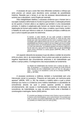 140
A escassez de que o autor fala inclui diferentes contextos e reforça que
seria preciso um estudo para abordá-la como condição de possibilidade
histórica. Ressalta que o tempo é um tipo de escassez desconsiderada por
autores que a abordaram, como Engels por exemplo.
Pela inteligibilidade dialética, a escassez evidencia que o homem tem a
sua ação roubada e deformada no mundo no qual se insere. A alienação primeira
se dá quando o homem altera e se objetiva que também é uma necessidade
primária. A matéria é subjetivada pelo homem ao mesmo tempo em que é a
objetivação do homem pela matéria. Além disso, a matéria, que é inerte, contém
o trabalho do outro que retorna a cada um. A escassez principia a violência em
que o outro é aquele que pode me exterminar.
O homem, a cada instante, vê sua ação roubada e totalmente
deformada pelo meio em que ele se inscreve. É, antes de tudo, essa
tensão que, pelo risco profundo que faz correr a qualquer homem em
sociedade, pela violência difusa que cria em cada um e em todos, pela
possibilidade que fornece a cada um de ver chegar junto de si o amigo
mais próximo como um animal estranho e feroz, confere a toda práxis,
no nível mais elementar, um estatuto perpétuo de extrema urgência e
faz de cada uma, seja qual for seu objetivo real, um ato de hostilidade
contra outros indivíduos ou outros grupos (SARTRE, 2002, p. 262,
grifos do autor).
Um aspecto relevante da escassez é que ela altera o caráter do encontro
entre as práxis, isto é, da reciprocidade. Esta é práxis que pode ser positiva ou
negativa dependendo das circunstancias anteriores e da materialidade que
define o campo prático. O antagonismo das reciprocidades se fundamenta
na relação da multiplicidade dos homens com o campo da ação, ou
seja, na escassez [...]. A escassez como ameaça de morte produzia
cada indivíduo de uma multiplicidade como um risco de vida para o
outro.... O outro é um excedente e como tal me ameaça (SARTRE,
2002, p. 807-808).
A escassez condiciona a violência, também a inumanidade sem uma
intervenção visível no sucessivo. “Presente em toda parte, em nenhuma parte
aparece” (ARON, 1975, p. 50). No entanto a matéria sobre a qual a práxis
estampa sua marca e a evidencia como matéria trabalhada e a pluralidade de
consciências através da qual a práxis aparece perdida e isolada
simultaneamente, são causas e manifestações constantes da alienação da
consciência, da materialidade, ou seja, do prático inerte onde a liberdade é
constrangida e restringida. Sartre (2002) afirma:
É o produto que designa os homens como Outros e que se constitui a
si mesmo como Outra Espécie, como contra-homem; é no produto que
cada um produz sua própria objetividade que volta a ele como inimiga
e o constitui a si mesmo como um outro (p.263).
 