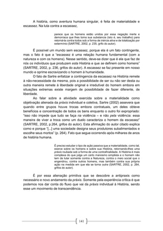 141
A história, como aventura humana singular, é feita de materialidade e
escassez. Na luta contra a escassez,
parece que os homens estão unidos por essa negação inerte e
demoníaca que lhes toma sua substancia (isto é, seu trabalho) para
retorná-la contra todos sob a forma de inércia ativa e de totalização por
extermínio (SARTRE, 2002, p. 235, grifo do autor).
É possível um mundo sem escassez, porque ela é um fato contingente,
mas o fato é que a “escassez é uma relação humana fundamental (com a
natureza e com os homens). Nesse sentido, deve-se dizer que é ela que faz de
nós os indivíduos que produzem esta História e que se definem como homens”
(SARTRE, 2002, p. 236, grifos do autor). A escassez se faz presente em nosso
mundo e oprime escravizando o homem à humanidade.
O fato de Sartre enfatizar a contingencia da escassez na História remete
à não-necessidade da mesma, pois a possibilidade de ser ou não ser desta ou
outra maneira remete à liberdade original e irredutível do homem embora em
situações extremas existe margem de possibilidade de fazer diferente, de
liberdade.
Ao falar sobre a atividade exercida sobre a materialidade como
objetivação alienada da práxis individual e coletiva, Sartre (2002) assevera que
quando entre grupos houve trocas embora contratuais, um deles obteve
benefícios e concentração de todos os bens enquanto o outro foi expropriado:
“isso não impede que tudo se faça na violência – e não pela violência: essa
maneira de viver a troca como um duelo caracteriza o homem da escassez”
(SARTRE, 2002, p.264, grifos do autor). Esta afirmação do autor citado explica
como e porque “[...] uma sociedade designa seus produtores subalimentados e
escolhe seus mortos” (p. 264). Fato que segue ocorrendo após milhares de anos
de história humana.
É preciso estudar o tipo de ação passiva que a materialidade, como tal,
exerce sobre os homens e sobre sua História, retornando-lhes uma
práxis roubada sob a forma de uma contrafinalidade. A História é mais
complexa do que julga um certo marxismo simplista e o homem não
tem de lutar somente contra a Natureza, contra o meio social que o
engendrou, contra outros homens, mas também contra sua própria
ação na medida em que ela se torna outra (SARTRE, 2002, p. 264,
grifos do autor).
É por essa alienação primitiva que se descobre a antipraxis como
necessário e novo andamento da práxis. Somente pela experiência crítica é que
podemos nos dar conta do fluxo que vai da práxis individual à História, sendo
esse um movimento de transcendência.
 