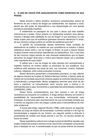 142
4. O USO DE CRACK POR ADOLESCENTES COMO EXERCÍCIO DE SUA
PRAXIS.
Nesta terceira e última temática, teceremos compreensões acerca do
fenômeno de uso e abuso de drogas por adolescentes, em especial o crack,
devido seu alto poder de dependência e sua disseminação em uma grande
parcela da população brasileira.
É exatamente na passagem do uso para o abuso que este trabalho
intenciona-se a revelar. Como poderia um adolescente substituir seus planos,
anseios e desejos pela satisfação do uso de droga? O que aconteceu na vida
desse sujeito para que tal substância ganhasse tamanha relevância? E ainda,
de que maneira a droga confere um sentido de existência para ele?
O sentido de compreensão desses fenômenos nesta condição de
adolescência se justifica na medida em que considera-se os estudos e dados
estatísticos atuais sobre o uso de drogas no Brasil, na qual a maioria desses
usuários tiveram suas primeiras experiências na adolescência. Ora, o que teria
de tão incomum nesse período da vida chamada adolescência que os fazem
aproximar da droga? Qual seria o motivo para fazerem desse uso a atividade
mais importante de suas vidas?
É sabido que o uso de drogas de toda natureza tem acompanhado a
trajetória histórica do homem desde os primórdios de sua existência. Sua
evidência está expressa nas obras de arte, nos romances, cinema, tradições
culturais, religiosas, entre outras produções humanas.
Muitos alimentos apresentam a propriedade psicoativa, ou seja, alteram
de alguma maneira as funções do Sistema Nervoso Central, e fizeram parte da
história da humanidade assumindo diversos papéis de profunda relevância para
a manutenção e prosperidade. Muitos analgésicos serviram para alívio de dor
física e espiritual, os tranquilizantes como recurso para a insônia e os
estimulantes para a caça, favorecendo a superação das adversidades cotidianas
(CARNEIRO, 2009).
Dessa forma, compreendemos que nem sempre o uso de droga
caracterizou-se enquanto um problema. A droga sempre ofereceu ao homem a
possibilidade de transcendência de sua humanidade, minimizando suas
limitações; é justamente pelo reconhecimento de sua humanidade limitada que
o homem se angustia e tem nas drogas o poder para a transcendência de mal-
estar existencial.
A busca pela droga, segundo Bucher (1986), pode assumir os seguintes
sentidos ao longo da história da humanidade: o primeiro sentido é o de fugir da
transitoriedade e angústia de ser homem; um segundo sentido é atribuído à
possibilidade de contato com forças divinas e, por fim, um terceiro sentido de
busca de prazer.
Nessa experiência cultural com a droga é possível identificar aqueles cujo
projeto existencial excede a barreira social, assumindo conotações compulsivas
para a repetição do uso. A caracterização do que se possa chamar de excesso
 