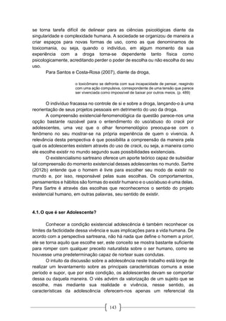 143
se torna tarefa difícil de delinear para as ciências psicológicas diante da
singularidade e complexidade humana. A sociedade se organizou de maneira a
criar espaços para novas formas de uso, como as que denominamos de
toxicomania, ou seja, quando o indivíduo, em algum momento da sua
experiência com a droga torna-se dependente tanto física como
psicologicamente, acreditando perder o poder de escolha ou não escolha do seu
uso.
Para Santos e Costa-Rosa (2007), diante da droga,
o toxicômano se defronta com sua incapacidade de pensar, reagindo
com uma ação compulsiva, correspondente de uma tensão que parece
ser vivenciada como impossível de baixar por outros meios. (p. 489)
O indivíduo fracassa no controle de si e sobre a droga, lançando-o à uma
reorientação de seus projetos pessoais em detrimento do uso da droga.
A compreensão existencial-fenomenológica da questão parece-nos uma
opção bastante razoável para o entendimento do uso/abuso do crack por
adolescentes, uma vez que o olhar fenomenológico preocupa-se com o
fenômeno no seu mostrar-se na própria experiência de quem o vivencia. A
relevância desta perspectiva é que possibilita a compreensão da maneira pela
qual os adolescentes existem através do uso de crack, ou seja, a maneira como
ele escolhe existir no mundo segundo suas possibilidades existenciais.
O existencialismo sartreano oferece um aporte teórico capaz de subsidiar
tal compreensão do momento existencial desses adolescentes no mundo. Sartre
(2012b) entende que o homem é livre para escolher seu modo de existir no
mundo e, por isso, responsável pelas suas escolhas. Os comportamentos,
pensamentos e hábitos são formas do existir humano e o uso/abuso é uma delas.
Para Sartre é através das escolhas que reconhecemos o sentido do projeto
existencial humano, em outras palavras, seu sentido de existir.
4.1.O que é ser Adolescente?
Conhecer a condição existencial adolescência é também reconhecer os
limites da facticidade dessa vivência e suas implicações para a vida humana. De
acordo com a perspectiva sartreana, não há nada que define o homem a priori,
ele se torna aquilo que escolhe ser, este conceito se mostra bastante suficiente
para romper com qualquer preceito naturalista sobre o ser humano, como se
houvesse uma predeterminação capaz de nortear suas condutas.
O intuito da discussão sobre a adolescência neste trabalho está longe de
realizar um levantamento sobre as principais características comuns a esse
período e supor, que por esta condição, os adolescentes devam se comportar
dessa ou daquela maneira. O viés advém da valorização de um sujeito que se
escolhe, mas mediante sua realidade e vivência, nesse sentido, as
características da adolescência oferecem-nos apenas um referencial da
 