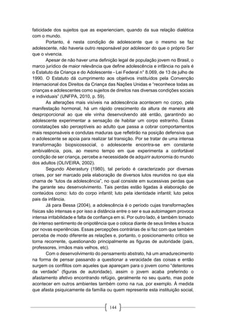 144
faticidade dos sujeitos que as experienciam, quando da sua relação dialética
com o mundo.
Portanto, é nesta condição de adolescente que o mesmo se faz
adolescente, não haveria outro responsável por adolescer do que o próprio Ser
que o vivencia.
Apesar de não haver uma definição legal de população jovem no Brasil, o
marco jurídico de maior relevância que define adolescência e infância no país é
o Estatuto da Criança e do Adolescente - Lei Federal n° 8.069, de 13 de julho de
1990. O Estatuto dá cumprimento aos objetivos instituídos pela Convenção
Internacional dos Direitos da Criança das Nações Unidas e “reconhece todas as
crianças e adolescentes como sujeitos de direitos nas diversas condições sociais
e individuais” (UNFPA, 2010, p. 59).
As alterações mais visíveis na adolescência acontecem no corpo, pela
manifestação hormonal, há um rápido crescimento da altura de maneira até
desproporcional ao que ele vinha desenvolvendo até então, garantindo ao
adolescente experimentar a sensação de habitar um corpo estranho. Essas
constatações são perceptíveis ao adulto que passa a cobrar comportamentos
mais responsáveis e condutas maduras que refletirão na posição defensiva que
o adolescente se apoia para realizar tal transição. Por se tratar de uma intensa
transformação biopsicossocial, o adolescente encontra-se em constante
ambivalência, pois, ao mesmo tempo em que experimenta a confortável
condição de ser criança, percebe a necessidade de adquirir autonomia do mundo
dos adultos (OLIVEIRA, 2002).
Segundo Aberastury (1980), tal período é caracterizado por diversas
crises, por ser marcado pela elaboração de diversos lutos reunidos no que ela
chama de “lutos da adolescência”, no qual consiste em sucessivas perdas que
lhe garante seu desenvolvimento. Tais perdas estão ligadas à elaboração de
conteúdos como: luto do corpo infantil; luto pela identidade infantil; luto pelos
pais da infância.
Já para Bessa (2004), a adolescência é o período cujas transformações
físicas são intensas e por isso a distância entre o ser e sua autoimagem provoca
intensa irritabilidade e falta de confiança em si. Por outro lado, é também tomado
de intenso sentimento de onipotência que o coloca diante de seus limites e busca
por novas experiências. Essas percepções contrárias de si faz com que também
perceba de modo diferente as relações e, portanto, o posicionamento crítico se
torna recorrente, questionando principalmente as figuras de autoridade (pais,
professores, irmãos mais velhos, etc).
Com o desenvolvimento do pensamento abstrato, há um amadurecimento
na forma de pensar passando a questionar a veracidade das coisas e então
surgem os conflitos com aqueles que apareçam para o jovem como “detentores
da verdade” (figuras de autoridade), assim o jovem acaba preferindo o
afastamento afetivo encontrando refúgio, geralmente no seu quarto, mas pode
acontecer em outros ambientes também como na rua, por exemplo. À medida
que afasta psiquicamente da família ou quem represente esta instituição social,
 