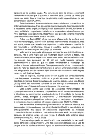 145
aproxima-se da unidade grupo. Na convivência com os amigos encontrará
referências e valores que o ajudarão a lidar com seus conflitos de modo que
passa, por assim dizer, a organizar os princípios e valores constituintes de sua
personalidade (BESSA, 2004).
Este afastamento é comum e não representa ainda uma problemática de
ordem psicológica grave, trata-se apenas de um movimento de amadurecimento
e necessário para a organização psíquica do adolescente, todavia, não exime a
responsabilidade, por parte dos cuidadores ou responsáveis, de verificar em que
nível acontece esse isolamento. Reconhecer este período se torna importante
para não abandonar o jovem em sua reclusão.
Sobre isso Bock (2002) afirma que esse afastamento da família é uma
fase de interiorização, expresso em atitudes aparentemente antissociais, mas
seu alvo é, na verdade, a sociedade, e passa a considerá-la como passível de
ser reformada e transformada. Atinge o equilíbrio quando compreende a
importância da reflexão para a mudança da realidade.
Vale lembrar que cada adolescente representa uma individualidade e,
portanto, não é uma regra que tais mudanças sejam comuns a todos, não
necessariamente passarão por todas essas fases e nem na mesma intensidade.
Há aqueles cuja passagem se dá por um modo bastante tranquilo,
desmistificando a ideia de que se possa universalizar o estereótipo de
adolescentes ser todos conflituoso. São apenas características comuns a este
período. Falar de desenvolvimento humano é sempre uma tarefa difícil quando
nos enrijecemos em leis teóricas que explicam tais mudanças como regras
gerais ou padrões invariáveis.
Face ao exposto, estamos diante de um sujeito cujo amadurecimento
pode lhe parecer necessário, conflituoso e gerador de crises. Além disso, não
acontece de maneira descontextualizada do seu meio social e, sobre isso, Rocha
(2002) afirma ser importante conhecer os elos que liga o adolescente à sua
sociedade, que código de enfrentamento que se cria entre eles.
Esta autora afirma que devido às constantes transformações da
contemporaneidade e a crescente complexidade social, trazem ao adolescente
a dificuldade de compreender a realidade devido à diversidade de formas de
valores, afetos, tradições e perspectivas. O individualismo exacerbado,
insegurança pública pelas práticas violentas gera, no movimento de autodefesa,
a redução das relações sociais e trocas de experiências (ROCHA, 2002).
Ser adolescente atualmente significa enfrentar os desafios relativos aos
laços sociais contemporâneos, cuja abrangência identificatória está atrelada ao
enfraquecimento dos ideais. O adolescente experimenta os impasses
constitutivos de uma sociedade cujos valores humanos estão em contradição,
portanto, ao mesmo tempo em que revela, é afetado pelo sintoma social
contemporâneo (COUTINHO, 2005).
O uso de droga pode ser considerado uma modalidade ou expressão
dessa condição social permissiva. Uma das possíveis hipóteses para o uso de
drogas entre os adolescentes está ligada ao sentimento de pertencimento no
 