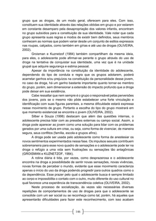 146
grupo que as drogas, de um modo geral, oferecem para eles. Com isso,
constituem sua identidade através das relações obtidas em grupo e por estarem
em constante desamparo pela desapropriação dos valores infantis, encontram
no grupo subsídios para a constituição de sua identidade. Vale notar que cada
grupo apresenta suas regras e modos de existir bem definidos, seus membros
conhecem as normas que podem variar desde um conjunto de estilos expressos
nas roupas, calçados, como também em gírias e até uso de drogas (OLIVEIRA,
2002).
Groisman e Kuznetzof (1984) também compartilham da mesma ideia,
para eles, o adolescente pode afirmar-se perante o grupo através do uso de
droga na tentativa de conquistar sua identidade, uma vez que é na unidade
grupal que adquire segurança e estima pessoal.
Apesar da importância na constituição da identidade do adolescente,
dependendo do tipo de conduta e regra que os grupos adotarem, poderá
acarretar ganhos e/ou prejuízos na constituição da personalidade desse jovem,
no caso da droga, há um ganho bastante importante quanto tornar-se membro
do grupo, porém, sem dimensionar a extensão do impacto profundo que a droga
pode deixar em sua existência.
Cabe ressaltar que nem sempre é o grupo o responsável pelas perversões
dos jovens, pois se o mesmo não pôde estabelecer uma forte vinculação e
identificação com suas figuras parentais, a mesma dificuldade estará expressa
nesse movimento de grupo. Portanto a escolha do tipo do grupo mostrará em
que momento existencial se encontra o jovem (OLIVEIRA, 2002).
Silber e Souza (1998) destacam que além das questões internas, o
adolescente precisa lidar com as pressões externas ou campo social. Assim, a
droga pode aparecer ao jovem como uma solução para lidar com os problemas
gerados por uma cultura em crise, ou seja, como forma de vivenciar, de maneira
segura, seus conflitos (família, escola e grupos afins).
A droga pode ser usada pelo adolescente como forma de anestesiar os
novos sentimentos experimentados nessa fase. Os impulsos sexuais contribuem
sobremaneira para esse novo quadro de sensações e o adolescente pode ter na
droga o refúgio a uma vida sem frustrações ou sensações tão antagônicas
(GROISMAN e KUZNETZOF, 1984).
A rotina diária é tida, por vezes, como desprazerosa e o adolescente
encontra na droga a possibilidade de sentir novas sensações, novas vivências,
novas formas de perceber o mundo, evidente que esse movimento caracteriza
apenas o início do uso da droga podendo progredir para outros quadros como o
da dependência. Esse prazer pelo qual o adolescente busca é sempre limitado
ao corpo e impossibilita o contato com o outro, muito diferente do uso cultural no
qual favorece uma experiência de transcendência coletiva (OLIVEIRA, 2002).
Neste processo de socialização, às vezes são necessárias diversas
repetições de comportamentos de uso de drogas para que o adolescente se
consolide com um ser social ou se reconheça como tal, porém, há aqueles que
apresentarão dificuldades para fazer este reconhecimento, com isso acabam
 