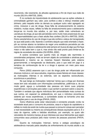 147
recorrendo, não raramente, às atitudes agressivas a fim de impor sua visão de
mundo (SILVA e MATOS, 2004).
É no contexto da impulsividade do adolescente que as ações voltadas à
criminalidade ganham seu valor, pois confere a eles o reforço imediato pelo
dinheiro, pelo respeito entre os demais ou qualquer outro valor agregado ao
crime, inclusive o uso de droga. Essa falta de amadurecimento do sistema
inibitório, muitas vezes, reflete na falta de amadurecimento para o adolescente
lançar-se no mundo dos adultos, e, por isso, estão mais vulneráveis ao
uso/abuso da droga, já que são percebidas como muito mais prazerosas do que
as responsabilidades que a fase adulta lhes confere (SILVA e MATOS, 2004).
Outra característica do uso de droga é que ela confere o status de transgressão
ao que está posto a ele, fazendo o contrário daquilo que está orientado a fazer,
pôr as normas abaixo na tentativa de negar uma existência percebida por ele
como limitada, todavia o adolescente está sempre em busca de algo que lhe faça
maior e não sabe bem o que é, mas ainda não está pronto para limitar-se às
regras da sociedade dos adultos (OLIVEIRA, 2002).
A autora considera que quanto mais as drogas são reprimidas e
consideradas perigosas, mais se tornam objeto de curiosidade e atrativas para
adolescente e mesmo se as mesmas fossem liberadas pelo sistema
governamental, a transgressão se deslocaria, pois o que está em jogo é a
tentativa de contravenção da lei e a droga é apenas um meio para essa
conquista.
Paiva (2002) assevera que o uso da droga pode ser influenciado por
diversos motivos e, em seus estudos, organizou esses fatores em duas classes:
as motivações internas e as externas, sob os aspectos socioculturais,
econômicos e psicofísico.
No que tange as motivações ‘externas’ temos que a droga por diversas
vezes tem sido veiculada com informações contraditórias, polêmicas e, de um
modo geral, aguça a curiosidade das pessoas em terem suas próprias
experiências e convicções para saber o que sentem e pensam sobre o assunto.
Também é verdade que alguns indivíduos têm personalidade mais curiosa do
que outros, em especial na adolescência, em que o indivíduo encontra-se
sedento por novas experiências, a curiosidade acaba se tornando uma das
motivações para o uso de droga (PAIVA, 2002).
Outra influência pode estar relacionada à constante pressão vivida na
sociedade atual para o consumo de produtos, essa é a lógica do capitalismo e
reflete no modo de existir de muitos que passam a consumir coisas sem perceber
a real necessidade ou mesmo as consequências dessas aquisições para si. É o
caso de cigarros, cafés e bebidas alcoólicas, por exemplo, os quais são
veiculados de maneira maciça, já que interessa aos seus fabricantes que sejam
consumidos seus produtos pelo maior número de pessoas possíveis (PAIVA,
2002).
Quanto às motivações ‘internas’, temos o estágio psicológico da
adolescência marcado pelos desafios de enfrentamento do mundo adulto e os
 