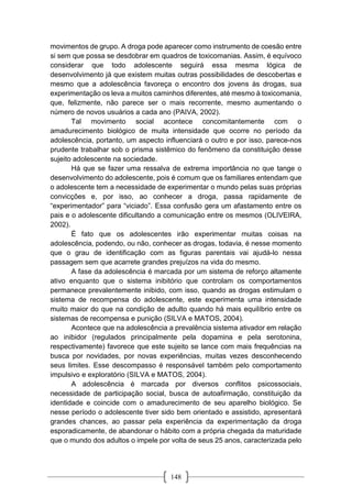 148
movimentos de grupo. A droga pode aparecer como instrumento de coesão entre
si sem que possa se desdobrar em quadros de toxicomanias. Assim, é equívoco
considerar que todo adolescente seguirá essa mesma lógica de
desenvolvimento já que existem muitas outras possibilidades de descobertas e
mesmo que a adolescência favoreça o encontro dos jovens às drogas, sua
experimentação os leva a muitos caminhos diferentes, até mesmo à toxicomania,
que, felizmente, não parece ser o mais recorrente, mesmo aumentando o
número de novos usuários a cada ano (PAIVA, 2002).
Tal movimento social acontece concomitantemente com o
amadurecimento biológico de muita intensidade que ocorre no período da
adolescência, portanto, um aspecto influenciará o outro e por isso, parece-nos
prudente trabalhar sob o prisma sistêmico do fenômeno da constituição desse
sujeito adolescente na sociedade.
Há que se fazer uma ressalva de extrema importância no que tange o
desenvolvimento do adolescente, pois é comum que os familiares entendam que
o adolescente tem a necessidade de experimentar o mundo pelas suas próprias
convicções e, por isso, ao conhecer a droga, passa rapidamente de
“experimentador” para “viciado”. Essa confusão gera um afastamento entre os
pais e o adolescente dificultando a comunicação entre os mesmos (OLIVEIRA,
2002).
É fato que os adolescentes irão experimentar muitas coisas na
adolescência, podendo, ou não, conhecer as drogas, todavia, é nesse momento
que o grau de identificação com as figuras parentais vai ajudá-lo nessa
passagem sem que acarrete grandes prejuízos na vida do mesmo.
A fase da adolescência é marcada por um sistema de reforço altamente
ativo enquanto que o sistema inibitório que controlam os comportamentos
permanece prevalentemente inibido, com isso, quando as drogas estimulam o
sistema de recompensa do adolescente, este experimenta uma intensidade
muito maior do que na condição de adulto quando há mais equilíbrio entre os
sistemas de recompensa e punição (SILVA e MATOS, 2004).
Acontece que na adolescência a prevalência sistema ativador em relação
ao inibidor (regulados principalmente pela dopamina e pela serotonina,
respectivamente) favorece que este sujeito se lance com mais frequências na
busca por novidades, por novas experiências, muitas vezes desconhecendo
seus limites. Esse descompasso é responsável também pelo comportamento
impulsivo e exploratório (SILVA e MATOS, 2004).
A adolescência é marcada por diversos conflitos psicossociais,
necessidade de participação social, busca de autoafirmação, constituição da
identidade e coincide com o amadurecimento de seu aparelho biológico. Se
nesse período o adolescente tiver sido bem orientado e assistido, apresentará
grandes chances, ao passar pela experiência da experimentação da droga
esporadicamente, de abandonar o hábito com a própria chegada da maturidade
que o mundo dos adultos o impele por volta de seus 25 anos, caracterizada pelo
 