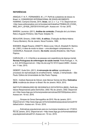 14
REFERÊNCIAS
ARAÚJO, F. N. F.; FERNANDES, M. J. P. Perfil de cuidadores de idosos no
Brasil. In: CONGRESSO INTERNACIONAL DE ENVELHECIMENTO
HUMANO, Campina Grande, 2015, Anais, vol. 2, n. 1, p. 1-12. Disponível em:
<http://www.editorarealize.com.br/revistas/cieh/trabalhos/TRABALHO_EV040_
MD2_SA11_ID1826_25072015161043.pdf>. Acesso em: 15 mar. 2016.
BARDIN, Laurence. (2011). Análise de conteúdo. (Tradução de Luís Antero
Reto e Augusto Pinheiro). São Paulo: Edições 70.
BEAUVOIR, Simone. (1908-1986). A velhice. (Tradução de Maria Helena
Franco Monteiro). Rio de Janeiro: Nova Fronteira, 1990.
BOEMER, Magali Roseira; ZANETTI, Maria Lúcia; VALLE, Elizabeth R. Martins
do. (1991). A ideia de morte no idoso – uma abordagem compreensiva. In:
CASSORLA, Roosevelt. (Coord.). Da morte: estudos Brasileiros. São Paulo:
Papirus.
CARVALHO, J. C. A família e as pessoas com experiência de doença mental.
Revista Portuguesa de enfermagem de saúde mental. Porto-Portugal, n. 14,
p. 6-8, 2015.Disponível em: <http://dx.doi.org//10.19131/rpesm.0099>. Acesso
em: 11 dez. 2015.
DEBERT, Guita Grin. (2011). A reinvenção da velhice: socialização e
processos de reprivatização do envelhecimento. 1edição, 2 reimpressão – São
Paulo: Editora da Universidade de São Paulo: Fapesp.
INCA - Instituto Nacional de Câncer José Alencar Gomes da Silva. Estimativa
2016: incidência de câncer no Brasil. Rio de Janeiro: INCA, 2015.
INSTITUTO BRASILEIRO DE GEOGRAFIA E ESTATÍSTICA (IBGE). Perfil dos
Idosos Responsáveis pelos Domicílios. 2002. Rio de Janeiro, 2002. Disponível
em:<http://www.ibge.gov.br/home/presidencia/noticias/25072002pidoso.shtm>.
Acesso em: 19 nov. 2016.
______. Sinopse do Censo Demográfico de 2010. Rio de Janeiro, 2011.
Disponível em:<http://www.ibge.gov.br/home/estatistica/populacao/censo2010/
default.shtm>. Acesso em: 19 nov. 2016.
______. Estimativas populacionais para os municípios brasileiros em 1/7/2012.
Rio de Janeiro, 2012. Disponível em: <http://www.ibge.gov.br/home/estatistica/
população/estimativa2012>.Acesso em: 19 nov. 2016.
 