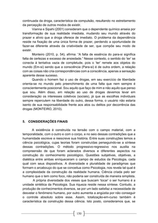 150
continuada da droga, característica da compulsão, resultando no estreitamento
da percepção de outros modos de existir.
Vianna e Sipahi (2001) consideram que o dependente químico anseia por
transformação de sua realidade imediata, mudando seu mundo através do
prazer e alívio que a droga oferece de imediato. O problema da dependência
reside na fixação de uma única forma de prazer, perdendo a oportunidade de
fazer-se diferente através da criatividade de ser, que compõe seu modo de
existir.
Monteiro (2010, p. 54), afirma: “A falta de essência do para-si significa
falta de certezas e excesso de ansiedade.” Nesse contexto, o sentido do ‘ter’ se
conecta à tentativa vazia de completude, pois o ‘ter’ remete aos objetos do
mundo (Em-si) sendo que a consciência (Para-si) é de outra ordem, a relação
com as coisas não cria correspondências com a consciência, apenas a sensação
aparente desse sucesso.
Quando o homem faz o uso de drogas, em seu exercício de liberdade
orienta-se no mundo pelo preenchimento de uma falta que nem sempre é
conscientemente posicional. Sou aquilo que faço de mim e não aquilo que penso
que sou. Além disso, em relação ao uso de drogas devemos levar em
consideração os interesses coletivos (sociais), já que as escolhas individuais
sempre repercutem na liberdade do outro, dessa forma, o usuário não estaria
isento de sua responsabilidade frente aos atos ou delitos por decorrência das
drogas (MONTEIRO, 2010).
5. CONSIDERAÇÕES FINAIS
A existência é construída na tensão com o campo material, com a
temporalidade, com o outro e com o corpo, e no seio dessas contradições que a
humanidade escreve e reescreve sua história. Entre suas construções temos a
ciência psicológica, cujas teorias foram construídas perseguindo-se a síntese
dessas contradições. O método progressivo-regressivo nos auxilia na
compreensão de que foram aclarados diversos e diferentes aspectos na
construção do conhecimento psicológico. Questões subjetivas, objetivas, a
dialética entre ambas enriqueceram o campo de estudos da Psicologia, cada
qual com seus dispositivos. A diversidade e pluralidade de paradigmas que
formam o arcabouço do que se conceitua como Psicologia, nos revela tal qual é
a complexidade da construção da realidade humana. Ciência criada pelo ser
humano que o tem como foco, não poderia ser construída de maneira simplista.
A própria diversidade dos vieses que buscam ‘tocar’ o ser humano é a
unidade sintética da Psicologia. Sua riqueza reside nessa síntese. Contudo, a
produção de conhecimentos diversos, se por um lado satisfaz a necessidade de
desvelar o fenômeno humano, por outro aumenta a angústia por não conseguir
o controle absoluto sobre esse. Assim, totalização-em-curso também é
característica da construção dessa ciência. Isto posto, consideramos que, se
 
