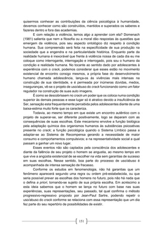 151
quisermos conhecer as contribuições da ciência psicológica à humanidade,
devemos conhecer como são construídos, mantidos e superados os saberes e
fazeres dentro e fora das academias.
E com relação a violência, temos algo a aprender com ela? Domenach
(1981) salienta que nem a filosofia ou a moral dão respostas às questões que
emergem da violência, pois seu aspecto ontológico diz respeito à condição
humana. Sua compreensão será feita na especificidade de sua produção na
sociedade que a engendra e na particularidade histórica. Enquanto parte da
realidade humana é inexorável que frente à violência nossa de cada dia eu me
coloque como interrogante, interrogação e interrogado, pois sou o humano da
condição e realidade humana. No tocante ao sentido dado por adolescentes à
experiência com o crack, podemos considerar que esses estão no movimento
existencial de encontro consigo mesmos, a própria fase do desenvolvimento
humano chamada adolescência, lança-os às vivências mais intensas na
construção de sua identidade, e é permeada por inúmeras dúvidas, medos,
inseguranças, vê-se o projeto de uso/abuso do crack funcionando como um fator
regulador na construção de suas auto imagens.
É como se descobrissem no crack um poder que os coloca numa condição
superior às demais pessoas e esse lugar só é atrativo devido a insuficiência de
Ser, sensação esta frequentemente percebida pelos adolescentes diante de uma
baixa-estima muito forte que os caracteriza.
Todavia, ao mesmo tempo em que existe um encontro autêntico com o
projeto de superar-se, ser diferente positivamente, logo se deparam com as
consequências de suas escolhas. Este mecanismo envolve a função biológica
pela adaptação química dos organismos humanos às substâncias psicoativas
presente no crack; a função psicológica quando o Sistema Límbico passa a
adaptar-se ao Sistema de Recompensa gerando a necessidade de maior
consumo e comportamentos compulsivos; e na representatividade social a qual
passam a ganhar um novo lugar.
Esses eventos não são captados pela consciência dos adolescentes e
diante da falência de seu projeto o homem se angustia, ao mesmo tempo em
que vive a angústia existencial de se escolher na vida sem garantias de sucesso
em suas escolhas. Nesse sentido, boa parte do processo de uso/abuso é
acompanhada de intensa sensação de fracasso.
Conforme os estudos em fenomenologia, não há garantias que um
fenômeno aparecerá segundo uma regra ou ordem pré-estabelecida, ou que
seria possível prever as escolhas dos homens no futuro, pois não há nada que
o defina a priori, tornando-se sujeito de sua própria escolha. Em acréscimo a
esta ideia sabemos que o homem se lança no futuro com base nas suas
experiências, suas representações, seu passado, tal qual confirma o método
progressivo-regressivo proposto por Jean-Paul Sartre, podendo repetir o
uso/abuso do crack conforme se relaciona com essa representação que um dia
fez parte do seu repertório de possibilidades de existir.
 