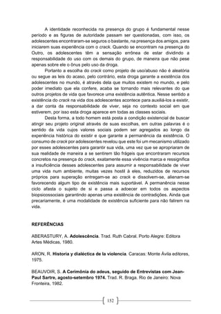 152
A identidade reconhecida na presença do grupo é fundamental nesse
período e as figuras de autoridade passam ser questionadas, com isso, os
adolescentes encontraram-se seguros o bastante, na presença dos amigos, para
iniciarem suas experiência com o crack. Quando se encontram na presença do
Outro, os adolescentes têm a sensação errônea de estar dividindo a
responsabilidade do uso com os demais do grupo, de maneira que não pese
apenas sobre ele o ônus pelo uso da droga.
Portanto a escolha do crack como projeto de uso/abuso não é aleatória
ou segue as leis do acaso, pelo contrário, esta droga garante a existência dos
adolescentes no mundo, é através dela que muitos existem no mundo, e pelo
poder imediato que ela confere, acaba se tornando mais relevantes do que
outros projetos de vida que favorece uma existência autêntica. Nesse sentido a
existência do crack na vida dos adolescentes acontece para auxiliá-los a existir,
a dar conta da responsabilidade de viver, seja no contexto social em que
estiverem, por isso esta droga aparece em todas as classes sociais.
Desta forma, a todo homem está posta a condição existencial de buscar
atingir seu projeto original através de suas escolhas, em outras palavras é o
sentido da vida cujos valores sociais podem ser agregados ao longo da
experiência histórica do existir e que garante a permanência da existência. O
consumo de crack por adolescentes revelou que este foi um mecanismo utilizado
por esses adolescentes para garantir sua vida, uma vez que se apropriaram de
sua realidade de maneira a se sentirem tão frágeis que encontraram recursos
concretos na presença do crack, exatamente essa vivência marca e ressignifica
a insuficiência desses adolescentes para assumir a responsabilidade de viver
uma vida num ambiente, muitas vezes hostil à eles, reduzidos de recursos
próprios para superação entregam-se ao crack e dissolvem-se, alienam-se
favorecendo algum tipo de existência mais suportável. A permanência nesse
ciclo afasta o sujeito de si e passa a adoecer em todos os aspectos
biopsicossociais garantindo apenas uma existência de contradições. Ainda que
precariamente, é uma modalidade de existência suficiente para não falirem na
vida.
REFERÊNCIAS
ABERASTURY, A. Adolescência. Trad. Ruth Cabral. Porto Alegre: Editora
Artes Médicas, 1980.
ARON, R. Historia y dialéctica de la violencia. Caracas: Monte Ávila editores,
1975.
BEAUVOIR, S. A Cerimônia do adeus, seguido de Entrevistas com Jean-
Paul Sartre, agosto-setembro 1974. Trad. R. Braga. Rio de Janeiro: Nova
Fronteira, 1982.
 