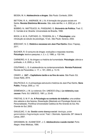 153
BESSA, M. A. Adolescência e drogas. São Paulo: Contexto, 2004.
BETTONI, R. A.; ANDRADE, M. J. N. A formação dos grupos sociais em
Sartre. Revista Eletrônica Μετανόια. São João del-Rei, n. 4, 2002 jul, p. 67-
75.
BOBBIO, N.; MATTEUCCI, N.; PASQUINO, G. Dicionário de Política. Trad. C.
C. Varriale et al. Brasília: Universidade de Brasília, 1998.
BOCK, A. M. B.; FURTADO, O.; TEIXEIRA, M. L. T. Psicologias: uma
introdução ao estudo da psicologia. 13 ed., São Paulo: Saraiva, 2002.
BÖECHAT, N. C. História e escassez em Jean Paul Sartre. Educ: Fapesp,
2011.
BUCHER, R. O consumo de drogas: evoluções e respostas recentes.
Psicologia: teoria e pesquisa, n. 2, v. 2, 1986, p. 132-144.
CARNEIRO, H. S. As drogas e a história da humanidade. Psicologia: ciência e
profissão, n. 6, 2009, p. 14-15.
COUTINHO, L. G. A adolescência na contemporaneidade. Revista Pulsional.
Revista de Psicanálise, n. 17, v. 181, 2005, p. 13-19.
CRARY, J. 24/7 – Capitalismo tardio e os fins do sono. São Paulo: Ed.
Cosac Naify, 2014.
DALPICOLO, A. A antropologia estrutural e histórica de Jean-Paul Sartre, Sens
Public, França, 2005, p. 1-8.
DOMENACH, J. M. La violencia. Em: UNESCO (Org.). La violencia y sus
causas. Paris: Ed. UNESCO, 1981, p. 33-45.
FREITAS, S. M. P. de. A Psicologia no contexto do trabalho: uma análise
dos saberes e dos fazeres. Dissertação (Mestrado em Psicologia Social e da
Personalidade). Pontifícia Universidade Católica do Rio Grande do Sul, Rio
Grande do Sul, 2002.
GAULEJAC, V. de. Gestão como doença social: ideologia, poder
gerencialista e fragmentação social. Trad. I. Storniolo. Aparecida, SP: Ideias &
Letras, 2007.
GROISMAN, M.; KUSNETZOF, J. C. Adolescência e saúde mental. Porto
Alegre: Artes Médicas, 1984.
 