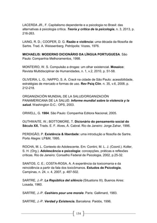 154
LACERDA JR., F. Capitalismo dependente e a psicologia no Brasil: das
alternativas à psicologia crítica. Teoría y crítica de la psicologia, n. 3, 2013, p.
216-263.
LAING, R. D.; COOPER, D. G. Razão e violência: uma década da filosofia de
Sartre. Trad. A. Weissenberg. Petrópolis: Vozes, 1976.
MICHAELIS: MODERNO DICIONÁRIO DA LÍNGUA PORTUGUESA. São
Paulo: Companhia Melhoramentos, 1998.
MONTEIRO, W. S. Compulsão a drogas: um olhar existencial. Mosaico:
Revista Multidisciplinar de Humanidades, n. 1, v.2, 2010, p. 51-58.
OLIVEIRA, L. G.; NAPPO, S. A. Crack na cidade de São Paulo: acessibilidade,
estratégias de mercado e formas de uso. Rev Psiq Clín. n. 35, v.6, 2008, p.
212-218.
ORGANIZACIÓN MUNDIAL DE LA SALUD/ORGANIZACIÓN
PANAMERICANA DE LA SALUD. Informe mundial sobre la violencia y la
salud. Washington D.C.: OPS, 2003.
ORWELL, G. 1984. São Paulo: Companhia Editora Nacional, 2005.
OUTHWAITE, W.; BOTTOMORE, T. Dicionário do pensamento social do
Século XX. Trads. E. F. Alves, Á. Cabral. Rio de Janeiro: Jorge Zahar, 1996.
PERDIGÃO, P. Existência & liberdade: uma introdução a filosofia de Sartre.
Porto Alegre: LP&M, 1995.
ROCHA, M. L. Contexto do Adolescente. Em: Contini, M. L. J. (Coord.). Koller,
S. H. (Org.). Adolescência e psicologia: concepções, práticas e reflexões
críticas. Rio de Janeiro: Conselho Federal de Psicologia, 2002, p.25-32.
SANTOS, C. E.; COSTA-ROSA, A. A experiência da toxicomania e da
reincidência a partir da fala dos toxicômanos. Estudos de Psicologia,
Campinas, n. 24, v. 4, 2007, p. 487-502.
SARTRE, J.-P. La República del silêncio (Situations III). Buenos Aires:
Losada, 1960.
SARTRE, J.-P. Cashiers pour une morale. Paris: Gallimard, 1983.
SARTRE, J.-P. Verdad y Existencia. Barcelona: Paidós, 1996.
 