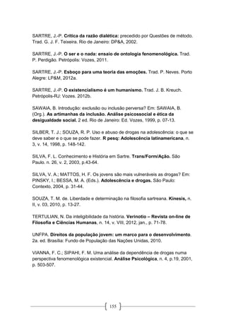 155
SARTRE, J.-P. Crítica da razão dialética: precedido por Questões de método.
Trad. G. J. F. Teixeira. Rio de Janeiro: DP&A, 2002.
SARTRE, J.-P. O ser e o nada: ensaio de ontologia fenomenológica. Trad.
P. Perdigão. Petrópolis: Vozes, 2011.
SARTRE, J.-P. Esboço para uma teoria das emoções. Trad. P. Neves. Porto
Alegre: LP&M, 2012a.
SARTRE, J.-P. O existencialismo é um humanismo. Trad. J. B. Kreuch.
Petrópolis-RJ: Vozes. 2012b.
SAWAIA, B. Introdução: exclusão ou inclusão perversa? Em: SAWAIA, B.
(Org.). As artimanhas da inclusão. Análise psicossocial e ética da
desigualdade social. 2 ed. Rio de Janeiro: Ed. Vozes, 1999, p. 07-13.
SILBER, T. J.; SOUZA, R. P. Uso e abuso de drogas na adolescência: o que se
deve saber e o que se pode fazer. R pesq: Adolescência latinamericana, n.
3, v. 14, 1998, p. 148-142.
SILVA, F. L. Conhecimento e História em Sartre. Trans/Form/Ação. São
Paulo. n. 26, v. 2, 2003, p.43-64.
SILVA, V. A.; MATTOS, H. F. Os jovens são mais vulneráveis as drogas? Em:
PINSKY, I.; BESSA, M. A. (Eds.). Adolescência e drogas. São Paulo:
Contexto, 2004, p. 31-44.
SOUZA, T. M. de. Liberdade e determinação na filosofia sartreana. Kínesis, n.
II, v. 03, 2010, p. 13-27.
TERTULIAN, N. Da inteligibilidade da história. Verinotio – Revista on-line de
Filosofia e Ciências Humanas, n. 14, v. VIII, 2012, jan., p. 71-78.
UNFPA. Direitos da população jovem: um marco para o desenvolvimento.
2a. ed. Brasília: Fundo de População das Nações Unidas, 2010.
VIANNA, F. C.; SIPAHI, F. M. Uma análise da dependência de drogas numa
perspectiva fenomenológica existencial. Análise Psicológica, n. 4, p.19, 2001,
p. 503-507.
 